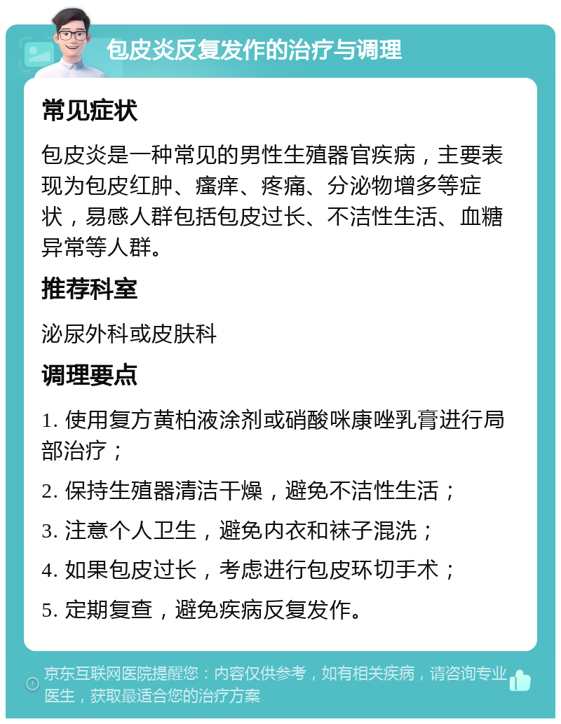 包皮炎反复发作的治疗与调理 常见症状 包皮炎是一种常见的男性生殖器官疾病，主要表现为包皮红肿、瘙痒、疼痛、分泌物增多等症状，易感人群包括包皮过长、不洁性生活、血糖异常等人群。 推荐科室 泌尿外科或皮肤科 调理要点 1. 使用复方黄柏液涂剂或硝酸咪康唑乳膏进行局部治疗； 2. 保持生殖器清洁干燥，避免不洁性生活； 3. 注意个人卫生，避免内衣和袜子混洗； 4. 如果包皮过长，考虑进行包皮环切手术； 5. 定期复查，避免疾病反复发作。