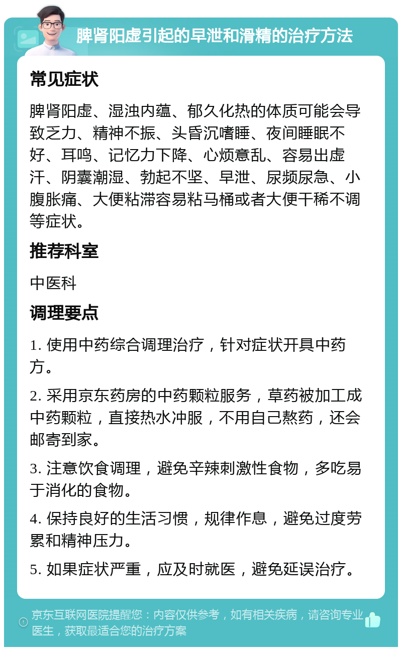 脾肾阳虚引起的早泄和滑精的治疗方法 常见症状 脾肾阳虚、湿浊内蕴、郁久化热的体质可能会导致乏力、精神不振、头昏沉嗜睡、夜间睡眠不好、耳鸣、记忆力下降、心烦意乱、容易出虚汗、阴囊潮湿、勃起不坚、早泄、尿频尿急、小腹胀痛、大便粘滞容易粘马桶或者大便干稀不调等症状。 推荐科室 中医科 调理要点 1. 使用中药综合调理治疗，针对症状开具中药方。 2. 采用京东药房的中药颗粒服务，草药被加工成中药颗粒，直接热水冲服，不用自己熬药，还会邮寄到家。 3. 注意饮食调理，避免辛辣刺激性食物，多吃易于消化的食物。 4. 保持良好的生活习惯，规律作息，避免过度劳累和精神压力。 5. 如果症状严重，应及时就医，避免延误治疗。