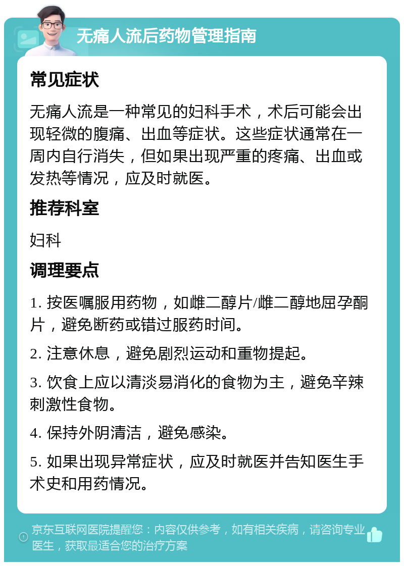 无痛人流后药物管理指南 常见症状 无痛人流是一种常见的妇科手术，术后可能会出现轻微的腹痛、出血等症状。这些症状通常在一周内自行消失，但如果出现严重的疼痛、出血或发热等情况，应及时就医。 推荐科室 妇科 调理要点 1. 按医嘱服用药物，如雌二醇片/雌二醇地屈孕酮片，避免断药或错过服药时间。 2. 注意休息，避免剧烈运动和重物提起。 3. 饮食上应以清淡易消化的食物为主，避免辛辣刺激性食物。 4. 保持外阴清洁，避免感染。 5. 如果出现异常症状，应及时就医并告知医生手术史和用药情况。