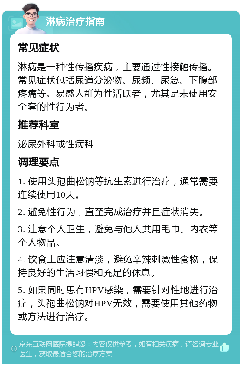 淋病治疗指南 常见症状 淋病是一种性传播疾病，主要通过性接触传播。常见症状包括尿道分泌物、尿频、尿急、下腹部疼痛等。易感人群为性活跃者，尤其是未使用安全套的性行为者。 推荐科室 泌尿外科或性病科 调理要点 1. 使用头孢曲松钠等抗生素进行治疗，通常需要连续使用10天。 2. 避免性行为，直至完成治疗并且症状消失。 3. 注意个人卫生，避免与他人共用毛巾、内衣等个人物品。 4. 饮食上应注意清淡，避免辛辣刺激性食物，保持良好的生活习惯和充足的休息。 5. 如果同时患有HPV感染，需要针对性地进行治疗，头孢曲松钠对HPV无效，需要使用其他药物或方法进行治疗。