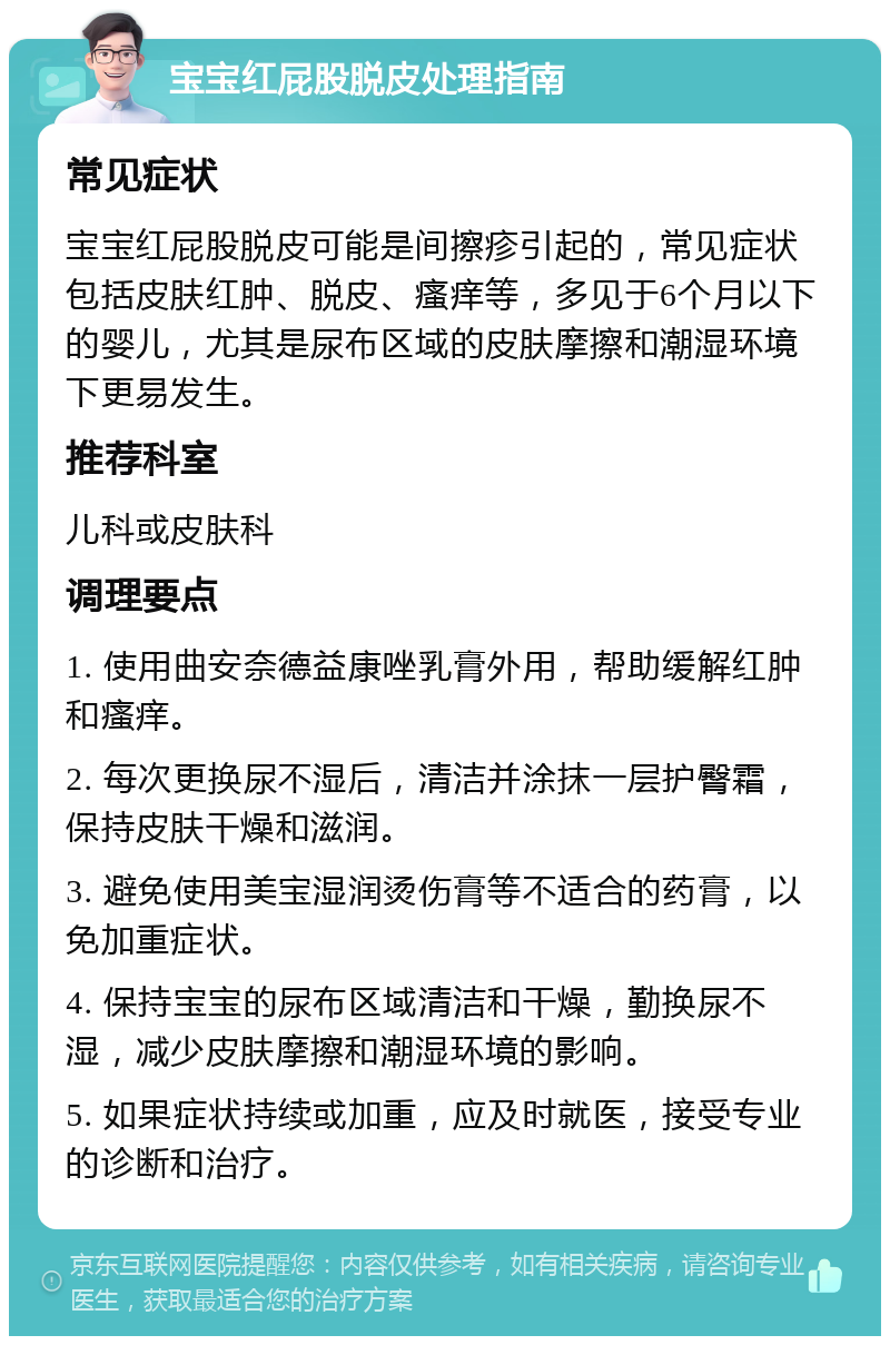 宝宝红屁股脱皮处理指南 常见症状 宝宝红屁股脱皮可能是间擦疹引起的，常见症状包括皮肤红肿、脱皮、瘙痒等，多见于6个月以下的婴儿，尤其是尿布区域的皮肤摩擦和潮湿环境下更易发生。 推荐科室 儿科或皮肤科 调理要点 1. 使用曲安奈德益康唑乳膏外用，帮助缓解红肿和瘙痒。 2. 每次更换尿不湿后，清洁并涂抹一层护臀霜，保持皮肤干燥和滋润。 3. 避免使用美宝湿润烫伤膏等不适合的药膏，以免加重症状。 4. 保持宝宝的尿布区域清洁和干燥，勤换尿不湿，减少皮肤摩擦和潮湿环境的影响。 5. 如果症状持续或加重，应及时就医，接受专业的诊断和治疗。