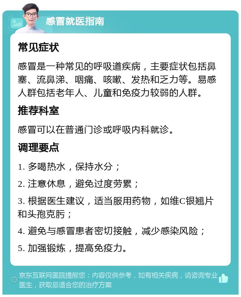 感冒就医指南 常见症状 感冒是一种常见的呼吸道疾病，主要症状包括鼻塞、流鼻涕、咽痛、咳嗽、发热和乏力等。易感人群包括老年人、儿童和免疫力较弱的人群。 推荐科室 感冒可以在普通门诊或呼吸内科就诊。 调理要点 1. 多喝热水，保持水分； 2. 注意休息，避免过度劳累； 3. 根据医生建议，适当服用药物，如维C银翘片和头孢克肟； 4. 避免与感冒患者密切接触，减少感染风险； 5. 加强锻炼，提高免疫力。