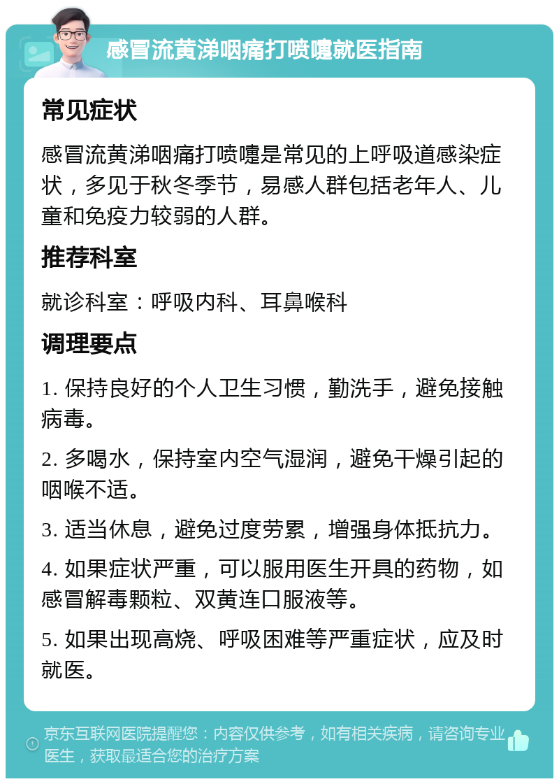 感冒流黄涕咽痛打喷嚏就医指南 常见症状 感冒流黄涕咽痛打喷嚏是常见的上呼吸道感染症状，多见于秋冬季节，易感人群包括老年人、儿童和免疫力较弱的人群。 推荐科室 就诊科室：呼吸内科、耳鼻喉科 调理要点 1. 保持良好的个人卫生习惯，勤洗手，避免接触病毒。 2. 多喝水，保持室内空气湿润，避免干燥引起的咽喉不适。 3. 适当休息，避免过度劳累，增强身体抵抗力。 4. 如果症状严重，可以服用医生开具的药物，如感冒解毒颗粒、双黄连口服液等。 5. 如果出现高烧、呼吸困难等严重症状，应及时就医。