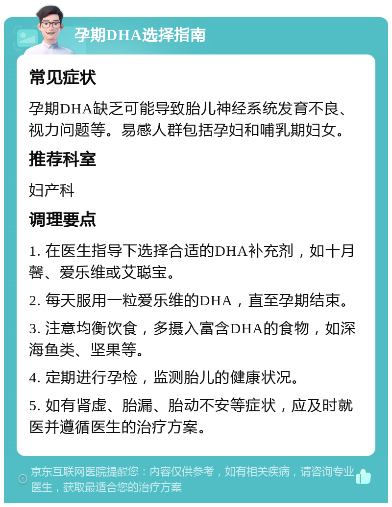 孕期DHA选择指南 常见症状 孕期DHA缺乏可能导致胎儿神经系统发育不良、视力问题等。易感人群包括孕妇和哺乳期妇女。 推荐科室 妇产科 调理要点 1. 在医生指导下选择合适的DHA补充剂，如十月馨、爱乐维或艾聪宝。 2. 每天服用一粒爱乐维的DHA，直至孕期结束。 3. 注意均衡饮食，多摄入富含DHA的食物，如深海鱼类、坚果等。 4. 定期进行孕检，监测胎儿的健康状况。 5. 如有肾虚、胎漏、胎动不安等症状，应及时就医并遵循医生的治疗方案。