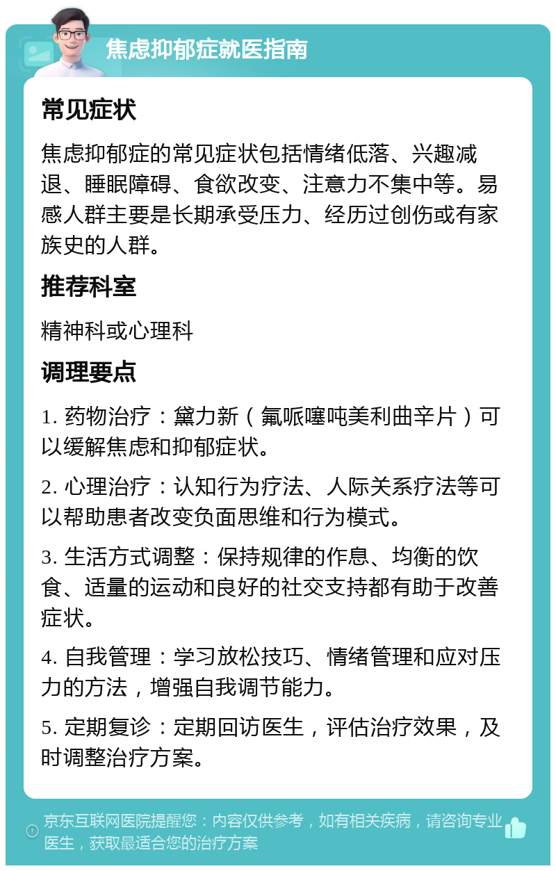 焦虑抑郁症就医指南 常见症状 焦虑抑郁症的常见症状包括情绪低落、兴趣减退、睡眠障碍、食欲改变、注意力不集中等。易感人群主要是长期承受压力、经历过创伤或有家族史的人群。 推荐科室 精神科或心理科 调理要点 1. 药物治疗：黛力新（氟哌噻吨美利曲辛片）可以缓解焦虑和抑郁症状。 2. 心理治疗：认知行为疗法、人际关系疗法等可以帮助患者改变负面思维和行为模式。 3. 生活方式调整：保持规律的作息、均衡的饮食、适量的运动和良好的社交支持都有助于改善症状。 4. 自我管理：学习放松技巧、情绪管理和应对压力的方法，增强自我调节能力。 5. 定期复诊：定期回访医生，评估治疗效果，及时调整治疗方案。