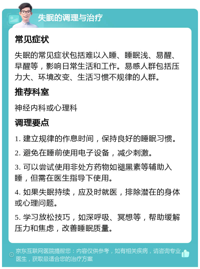 失眠的调理与治疗 常见症状 失眠的常见症状包括难以入睡、睡眠浅、易醒、早醒等，影响日常生活和工作。易感人群包括压力大、环境改变、生活习惯不规律的人群。 推荐科室 神经内科或心理科 调理要点 1. 建立规律的作息时间，保持良好的睡眠习惯。 2. 避免在睡前使用电子设备，减少刺激。 3. 可以尝试使用非处方药物如褪黑素等辅助入睡，但需在医生指导下使用。 4. 如果失眠持续，应及时就医，排除潜在的身体或心理问题。 5. 学习放松技巧，如深呼吸、冥想等，帮助缓解压力和焦虑，改善睡眠质量。