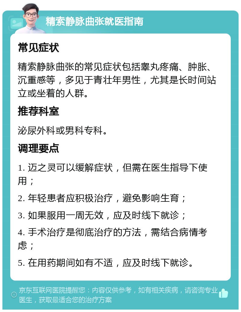 精索静脉曲张就医指南 常见症状 精索静脉曲张的常见症状包括睾丸疼痛、肿胀、沉重感等，多见于青壮年男性，尤其是长时间站立或坐着的人群。 推荐科室 泌尿外科或男科专科。 调理要点 1. 迈之灵可以缓解症状，但需在医生指导下使用； 2. 年轻患者应积极治疗，避免影响生育； 3. 如果服用一周无效，应及时线下就诊； 4. 手术治疗是彻底治疗的方法，需结合病情考虑； 5. 在用药期间如有不适，应及时线下就诊。