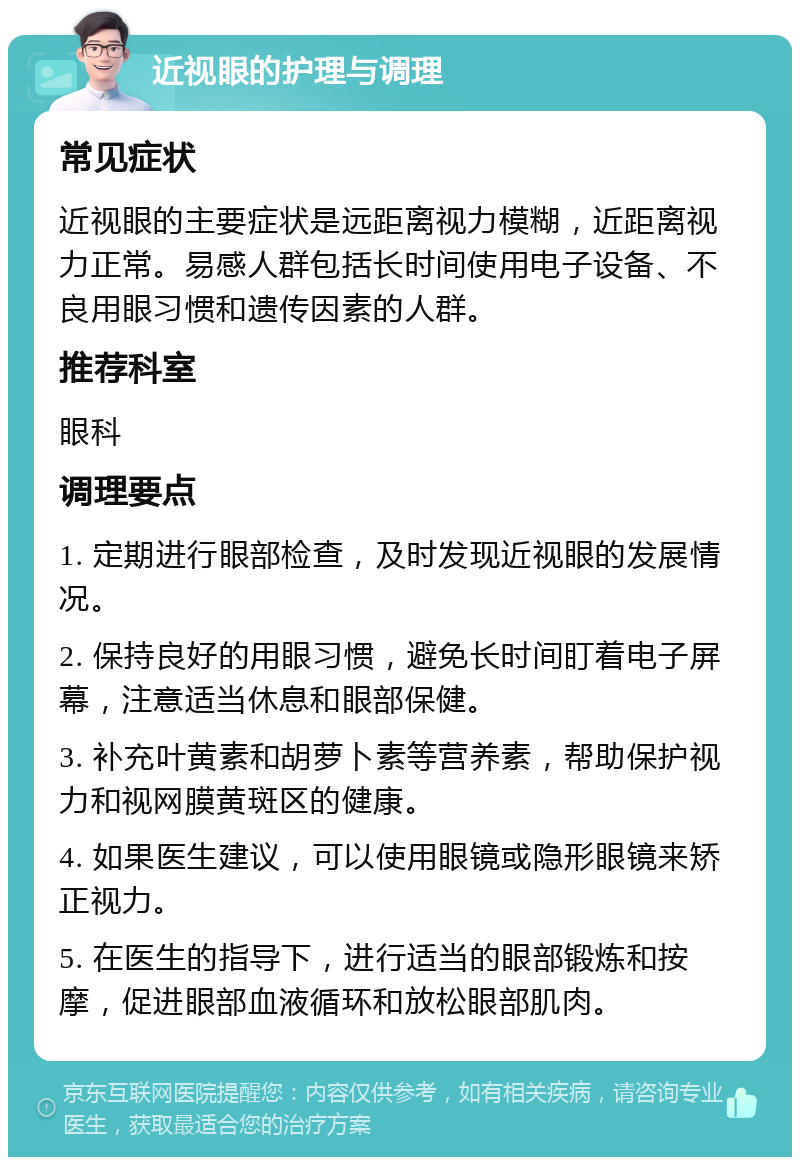 近视眼的护理与调理 常见症状 近视眼的主要症状是远距离视力模糊，近距离视力正常。易感人群包括长时间使用电子设备、不良用眼习惯和遗传因素的人群。 推荐科室 眼科 调理要点 1. 定期进行眼部检查，及时发现近视眼的发展情况。 2. 保持良好的用眼习惯，避免长时间盯着电子屏幕，注意适当休息和眼部保健。 3. 补充叶黄素和胡萝卜素等营养素，帮助保护视力和视网膜黄斑区的健康。 4. 如果医生建议，可以使用眼镜或隐形眼镜来矫正视力。 5. 在医生的指导下，进行适当的眼部锻炼和按摩，促进眼部血液循环和放松眼部肌肉。