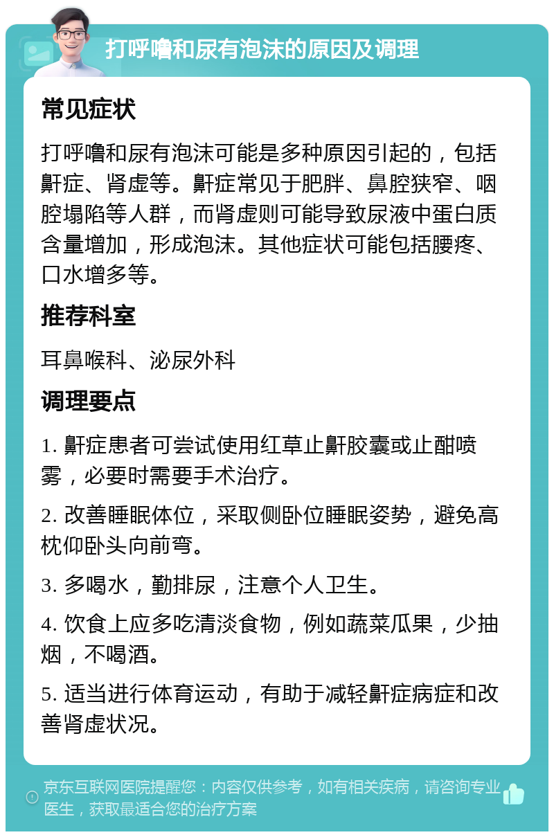 打呼噜和尿有泡沫的原因及调理 常见症状 打呼噜和尿有泡沫可能是多种原因引起的，包括鼾症、肾虚等。鼾症常见于肥胖、鼻腔狭窄、咽腔塌陷等人群，而肾虚则可能导致尿液中蛋白质含量增加，形成泡沫。其他症状可能包括腰疼、口水增多等。 推荐科室 耳鼻喉科、泌尿外科 调理要点 1. 鼾症患者可尝试使用红草止鼾胶囊或止酣喷雾，必要时需要手术治疗。 2. 改善睡眠体位，采取侧卧位睡眠姿势，避免高枕仰卧头向前弯。 3. 多喝水，勤排尿，注意个人卫生。 4. 饮食上应多吃清淡食物，例如蔬菜瓜果，少抽烟，不喝酒。 5. 适当进行体育运动，有助于减轻鼾症病症和改善肾虚状况。