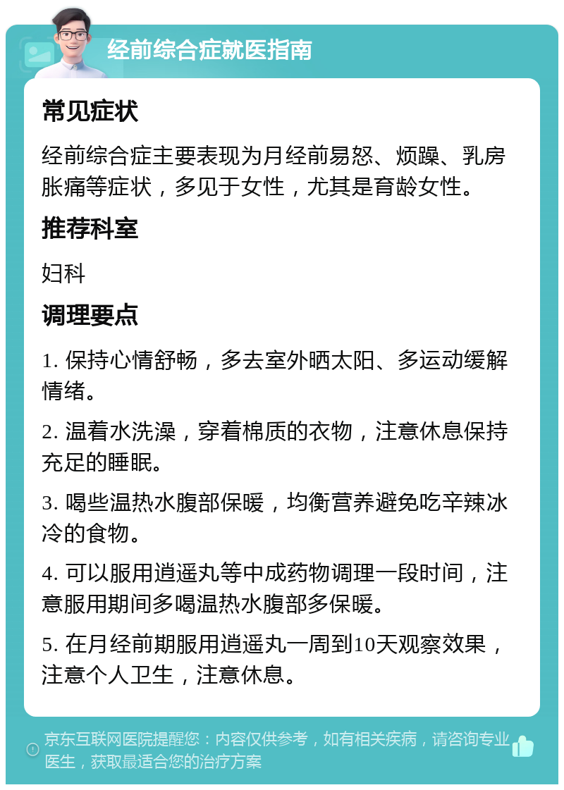 经前综合症就医指南 常见症状 经前综合症主要表现为月经前易怒、烦躁、乳房胀痛等症状，多见于女性，尤其是育龄女性。 推荐科室 妇科 调理要点 1. 保持心情舒畅，多去室外晒太阳、多运动缓解情绪。 2. 温着水洗澡，穿着棉质的衣物，注意休息保持充足的睡眠。 3. 喝些温热水腹部保暖，均衡营养避免吃辛辣冰冷的食物。 4. 可以服用逍遥丸等中成药物调理一段时间，注意服用期间多喝温热水腹部多保暖。 5. 在月经前期服用逍遥丸一周到10天观察效果，注意个人卫生，注意休息。