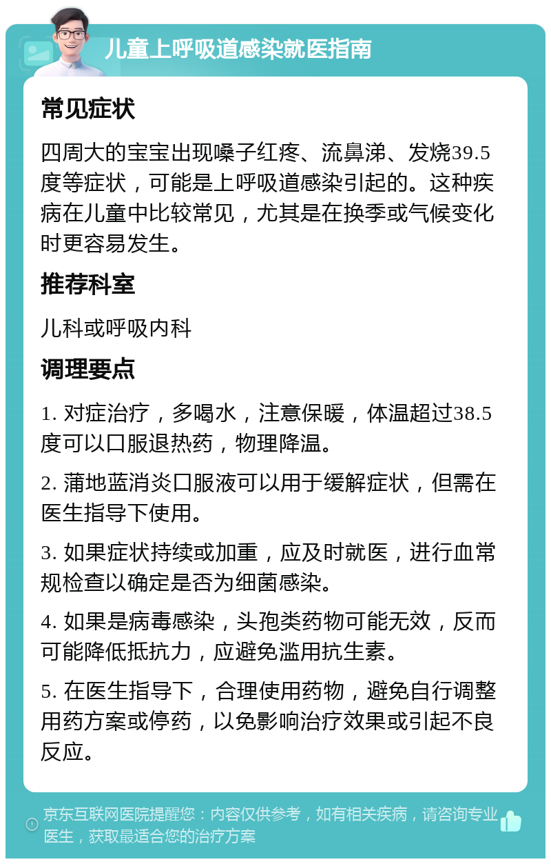 儿童上呼吸道感染就医指南 常见症状 四周大的宝宝出现嗓子红疼、流鼻涕、发烧39.5度等症状，可能是上呼吸道感染引起的。这种疾病在儿童中比较常见，尤其是在换季或气候变化时更容易发生。 推荐科室 儿科或呼吸内科 调理要点 1. 对症治疗，多喝水，注意保暖，体温超过38.5度可以口服退热药，物理降温。 2. 蒲地蓝消炎口服液可以用于缓解症状，但需在医生指导下使用。 3. 如果症状持续或加重，应及时就医，进行血常规检查以确定是否为细菌感染。 4. 如果是病毒感染，头孢类药物可能无效，反而可能降低抵抗力，应避免滥用抗生素。 5. 在医生指导下，合理使用药物，避免自行调整用药方案或停药，以免影响治疗效果或引起不良反应。