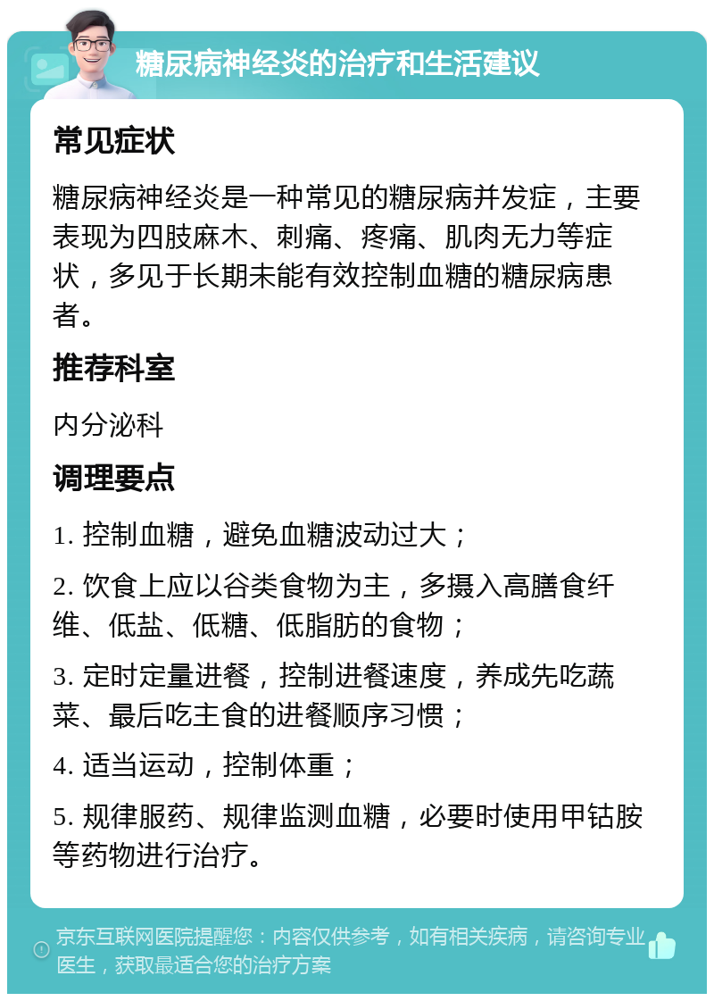 糖尿病神经炎的治疗和生活建议 常见症状 糖尿病神经炎是一种常见的糖尿病并发症，主要表现为四肢麻木、刺痛、疼痛、肌肉无力等症状，多见于长期未能有效控制血糖的糖尿病患者。 推荐科室 内分泌科 调理要点 1. 控制血糖，避免血糖波动过大； 2. 饮食上应以谷类食物为主，多摄入高膳食纤维、低盐、低糖、低脂肪的食物； 3. 定时定量进餐，控制进餐速度，养成先吃蔬菜、最后吃主食的进餐顺序习惯； 4. 适当运动，控制体重； 5. 规律服药、规律监测血糖，必要时使用甲钴胺等药物进行治疗。