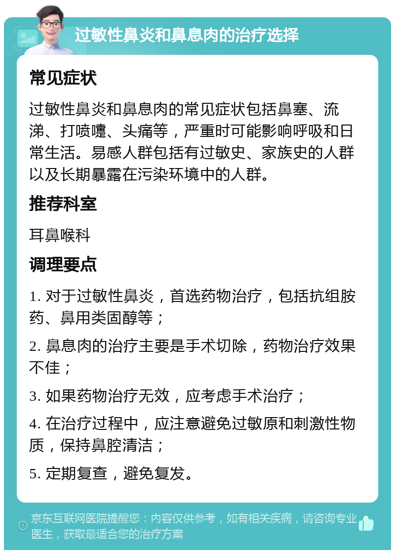 过敏性鼻炎和鼻息肉的治疗选择 常见症状 过敏性鼻炎和鼻息肉的常见症状包括鼻塞、流涕、打喷嚏、头痛等，严重时可能影响呼吸和日常生活。易感人群包括有过敏史、家族史的人群以及长期暴露在污染环境中的人群。 推荐科室 耳鼻喉科 调理要点 1. 对于过敏性鼻炎，首选药物治疗，包括抗组胺药、鼻用类固醇等； 2. 鼻息肉的治疗主要是手术切除，药物治疗效果不佳； 3. 如果药物治疗无效，应考虑手术治疗； 4. 在治疗过程中，应注意避免过敏原和刺激性物质，保持鼻腔清洁； 5. 定期复查，避免复发。