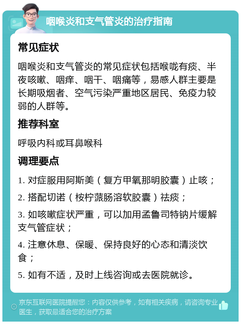 咽喉炎和支气管炎的治疗指南 常见症状 咽喉炎和支气管炎的常见症状包括喉咙有痰、半夜咳嗽、咽痒、咽干、咽痛等，易感人群主要是长期吸烟者、空气污染严重地区居民、免疫力较弱的人群等。 推荐科室 呼吸内科或耳鼻喉科 调理要点 1. 对症服用阿斯美（复方甲氧那明胶囊）止咳； 2. 搭配切诺（桉柠蒎肠溶软胶囊）祛痰； 3. 如咳嗽症状严重，可以加用孟鲁司特钠片缓解支气管症状； 4. 注意休息、保暖、保持良好的心态和清淡饮食； 5. 如有不适，及时上线咨询或去医院就诊。