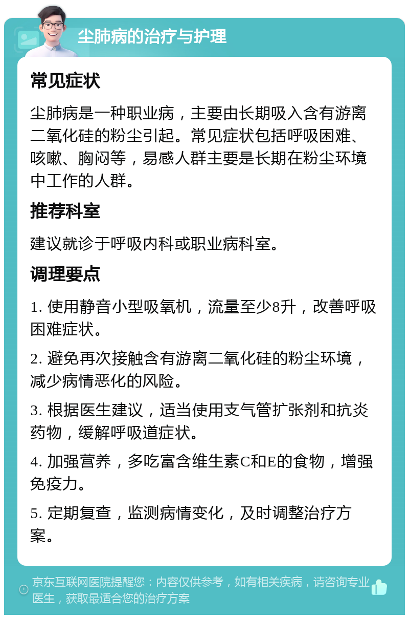 尘肺病的治疗与护理 常见症状 尘肺病是一种职业病，主要由长期吸入含有游离二氧化硅的粉尘引起。常见症状包括呼吸困难、咳嗽、胸闷等，易感人群主要是长期在粉尘环境中工作的人群。 推荐科室 建议就诊于呼吸内科或职业病科室。 调理要点 1. 使用静音小型吸氧机，流量至少8升，改善呼吸困难症状。 2. 避免再次接触含有游离二氧化硅的粉尘环境，减少病情恶化的风险。 3. 根据医生建议，适当使用支气管扩张剂和抗炎药物，缓解呼吸道症状。 4. 加强营养，多吃富含维生素C和E的食物，增强免疫力。 5. 定期复查，监测病情变化，及时调整治疗方案。