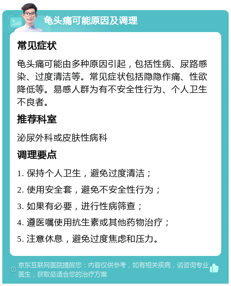 龟头痛可能原因及调理 常见症状 龟头痛可能由多种原因引起，包括性病、尿路感染、过度清洁等。常见症状包括隐隐作痛、性欲降低等。易感人群为有不安全性行为、个人卫生不良者。 推荐科室 泌尿外科或皮肤性病科 调理要点 1. 保持个人卫生，避免过度清洁； 2. 使用安全套，避免不安全性行为； 3. 如果有必要，进行性病筛查； 4. 遵医嘱使用抗生素或其他药物治疗； 5. 注意休息，避免过度焦虑和压力。