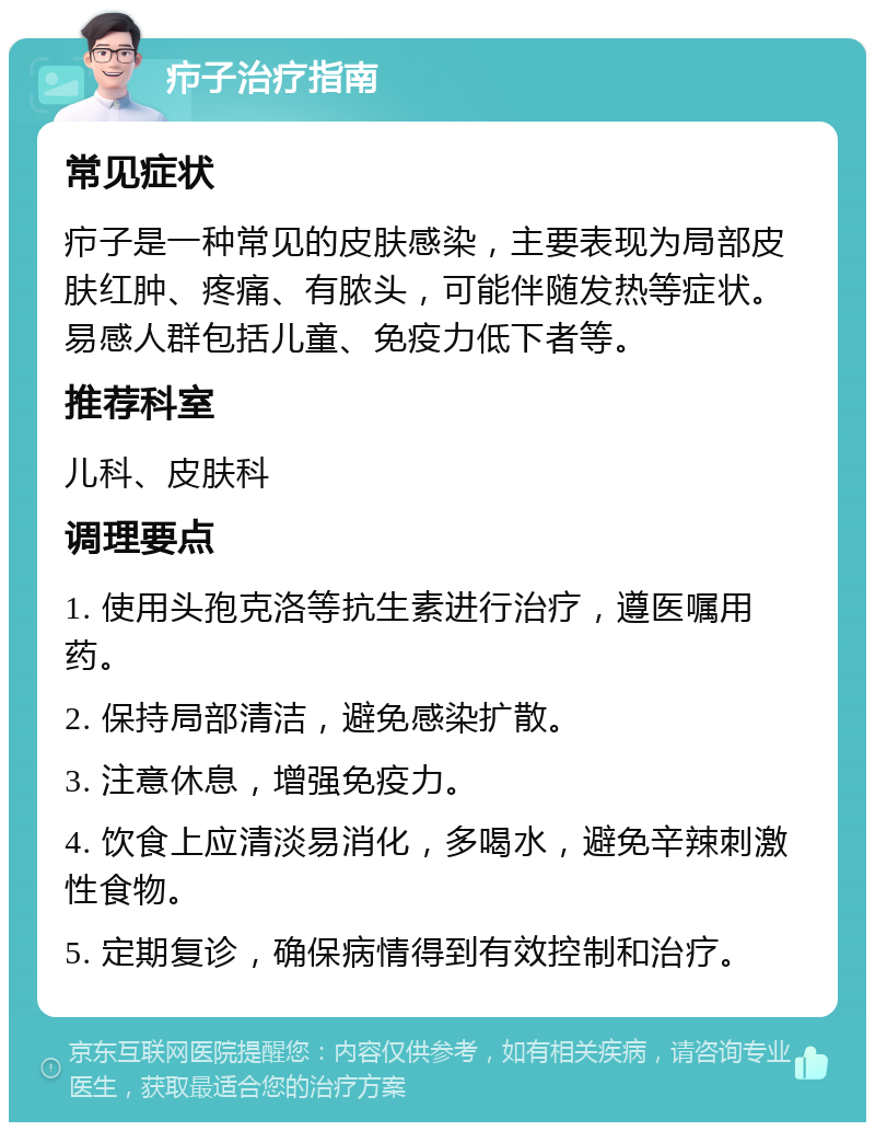 疖子治疗指南 常见症状 疖子是一种常见的皮肤感染，主要表现为局部皮肤红肿、疼痛、有脓头，可能伴随发热等症状。易感人群包括儿童、免疫力低下者等。 推荐科室 儿科、皮肤科 调理要点 1. 使用头孢克洛等抗生素进行治疗，遵医嘱用药。 2. 保持局部清洁，避免感染扩散。 3. 注意休息，增强免疫力。 4. 饮食上应清淡易消化，多喝水，避免辛辣刺激性食物。 5. 定期复诊，确保病情得到有效控制和治疗。