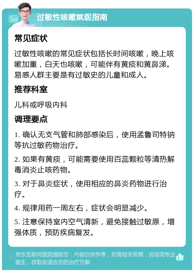 过敏性咳嗽就医指南 常见症状 过敏性咳嗽的常见症状包括长时间咳嗽，晚上咳嗽加重，白天也咳嗽，可能伴有黄痰和黄鼻涕。易感人群主要是有过敏史的儿童和成人。 推荐科室 儿科或呼吸内科 调理要点 1. 确认无支气管和肺部感染后，使用孟鲁司特钠等抗过敏药物治疗。 2. 如果有黄痰，可能需要使用百蕊颗粒等清热解毒消炎止咳药物。 3. 对于鼻炎症状，使用相应的鼻炎药物进行治疗。 4. 规律用药一周左右，症状会明显减少。 5. 注意保持室内空气清新，避免接触过敏原，增强体质，预防疾病复发。