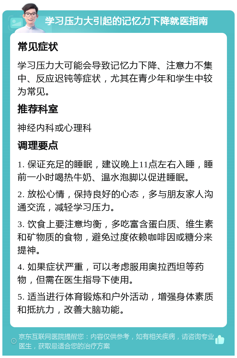 学习压力大引起的记忆力下降就医指南 常见症状 学习压力大可能会导致记忆力下降、注意力不集中、反应迟钝等症状，尤其在青少年和学生中较为常见。 推荐科室 神经内科或心理科 调理要点 1. 保证充足的睡眠，建议晚上11点左右入睡，睡前一小时喝热牛奶、温水泡脚以促进睡眠。 2. 放松心情，保持良好的心态，多与朋友家人沟通交流，减轻学习压力。 3. 饮食上要注意均衡，多吃富含蛋白质、维生素和矿物质的食物，避免过度依赖咖啡因或糖分来提神。 4. 如果症状严重，可以考虑服用奥拉西坦等药物，但需在医生指导下使用。 5. 适当进行体育锻炼和户外活动，增强身体素质和抵抗力，改善大脑功能。