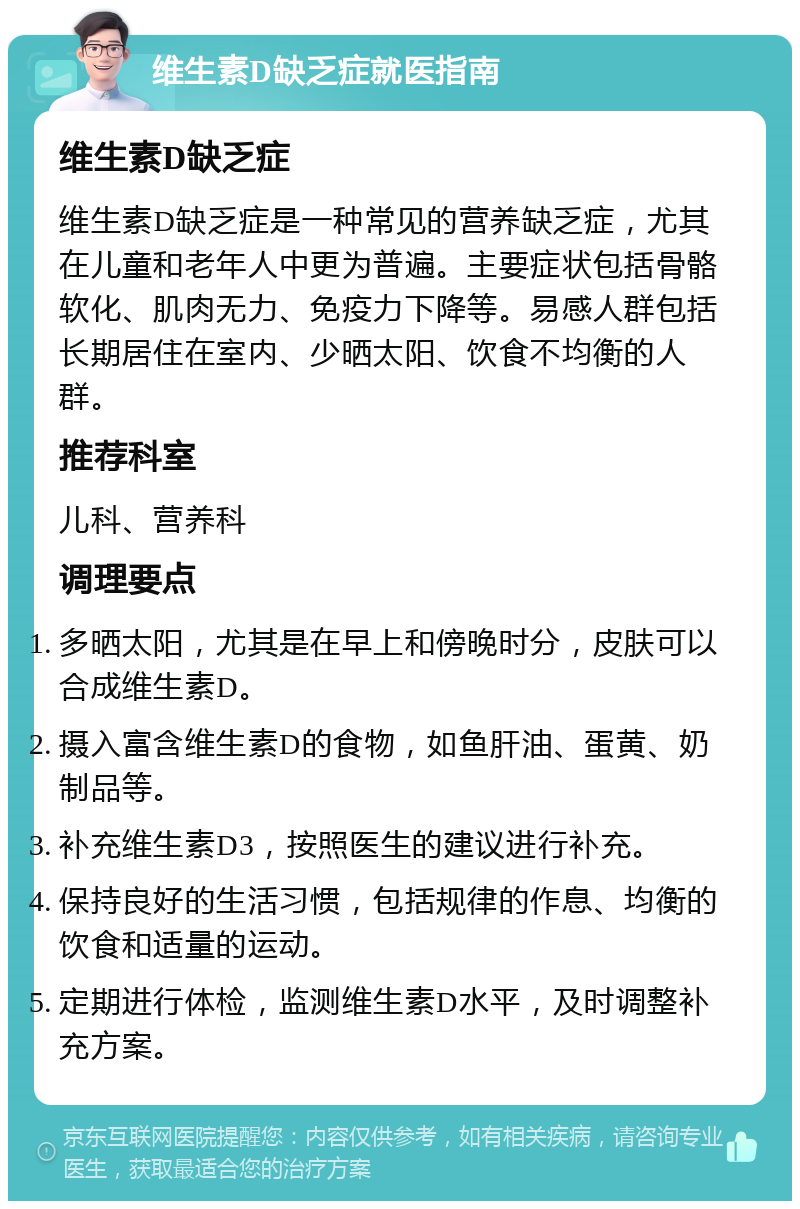 维生素D缺乏症就医指南 维生素D缺乏症 维生素D缺乏症是一种常见的营养缺乏症，尤其在儿童和老年人中更为普遍。主要症状包括骨骼软化、肌肉无力、免疫力下降等。易感人群包括长期居住在室内、少晒太阳、饮食不均衡的人群。 推荐科室 儿科、营养科 调理要点 多晒太阳，尤其是在早上和傍晚时分，皮肤可以合成维生素D。 摄入富含维生素D的食物，如鱼肝油、蛋黄、奶制品等。 补充维生素D3，按照医生的建议进行补充。 保持良好的生活习惯，包括规律的作息、均衡的饮食和适量的运动。 定期进行体检，监测维生素D水平，及时调整补充方案。