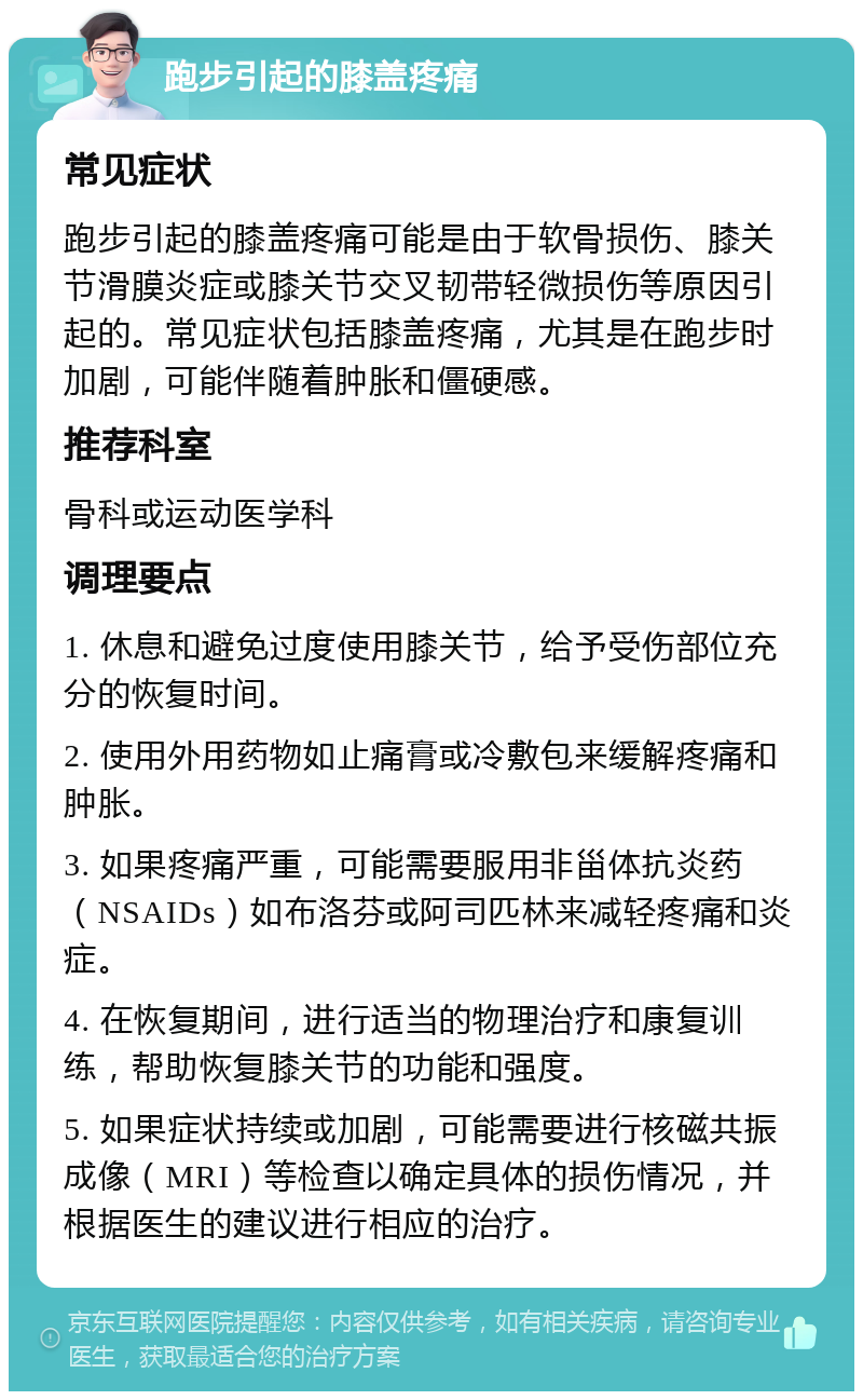 跑步引起的膝盖疼痛 常见症状 跑步引起的膝盖疼痛可能是由于软骨损伤、膝关节滑膜炎症或膝关节交叉韧带轻微损伤等原因引起的。常见症状包括膝盖疼痛，尤其是在跑步时加剧，可能伴随着肿胀和僵硬感。 推荐科室 骨科或运动医学科 调理要点 1. 休息和避免过度使用膝关节，给予受伤部位充分的恢复时间。 2. 使用外用药物如止痛膏或冷敷包来缓解疼痛和肿胀。 3. 如果疼痛严重，可能需要服用非甾体抗炎药（NSAIDs）如布洛芬或阿司匹林来减轻疼痛和炎症。 4. 在恢复期间，进行适当的物理治疗和康复训练，帮助恢复膝关节的功能和强度。 5. 如果症状持续或加剧，可能需要进行核磁共振成像（MRI）等检查以确定具体的损伤情况，并根据医生的建议进行相应的治疗。