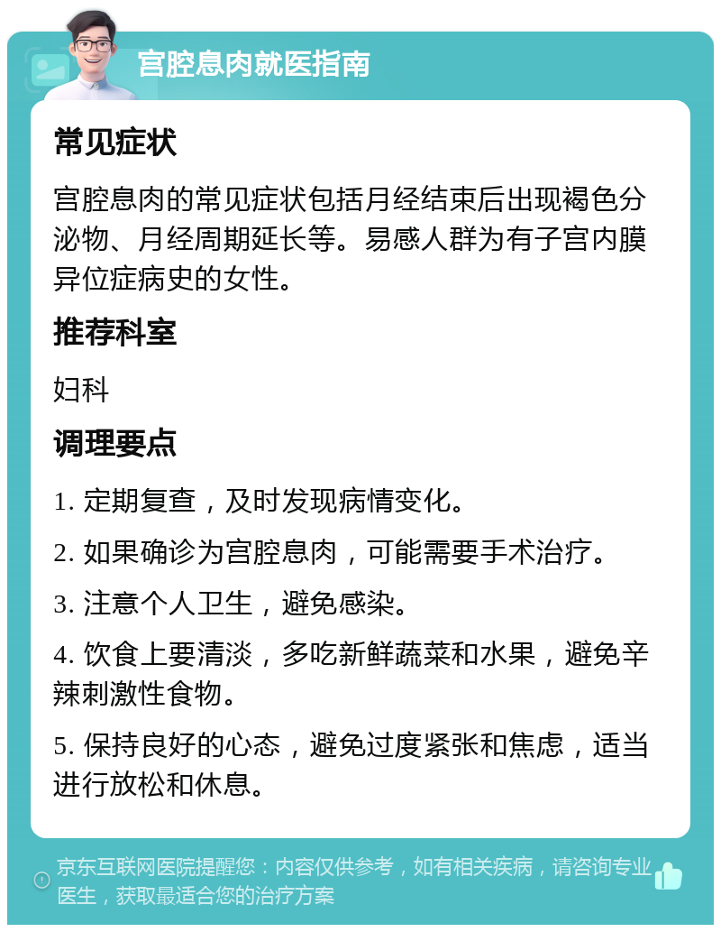 宫腔息肉就医指南 常见症状 宫腔息肉的常见症状包括月经结束后出现褐色分泌物、月经周期延长等。易感人群为有子宫内膜异位症病史的女性。 推荐科室 妇科 调理要点 1. 定期复查，及时发现病情变化。 2. 如果确诊为宫腔息肉，可能需要手术治疗。 3. 注意个人卫生，避免感染。 4. 饮食上要清淡，多吃新鲜蔬菜和水果，避免辛辣刺激性食物。 5. 保持良好的心态，避免过度紧张和焦虑，适当进行放松和休息。