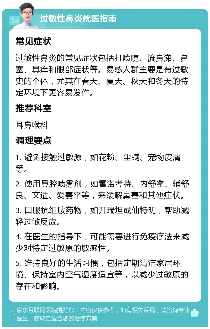 过敏性鼻炎就医指南 常见症状 过敏性鼻炎的常见症状包括打喷嚏、流鼻涕、鼻塞、鼻痒和眼部症状等。易感人群主要是有过敏史的个体，尤其在春天、夏天、秋天和冬天的特定环境下更容易发作。 推荐科室 耳鼻喉科 调理要点 1. 避免接触过敏源，如花粉、尘螨、宠物皮屑等。 2. 使用鼻腔喷雾剂，如雷诺考特、内舒拿、辅舒良、文适、爱赛平等，来缓解鼻塞和其他症状。 3. 口服抗组胺药物，如开瑞坦或仙特明，帮助减轻过敏反应。 4. 在医生的指导下，可能需要进行免疫疗法来减少对特定过敏原的敏感性。 5. 维持良好的生活习惯，包括定期清洁家居环境、保持室内空气湿度适宜等，以减少过敏原的存在和影响。