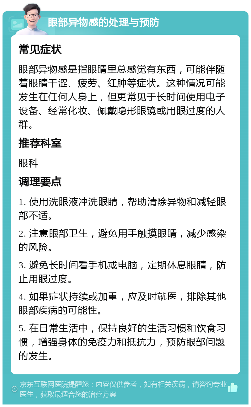 眼部异物感的处理与预防 常见症状 眼部异物感是指眼睛里总感觉有东西，可能伴随着眼睛干涩、疲劳、红肿等症状。这种情况可能发生在任何人身上，但更常见于长时间使用电子设备、经常化妆、佩戴隐形眼镜或用眼过度的人群。 推荐科室 眼科 调理要点 1. 使用洗眼液冲洗眼睛，帮助清除异物和减轻眼部不适。 2. 注意眼部卫生，避免用手触摸眼睛，减少感染的风险。 3. 避免长时间看手机或电脑，定期休息眼睛，防止用眼过度。 4. 如果症状持续或加重，应及时就医，排除其他眼部疾病的可能性。 5. 在日常生活中，保持良好的生活习惯和饮食习惯，增强身体的免疫力和抵抗力，预防眼部问题的发生。