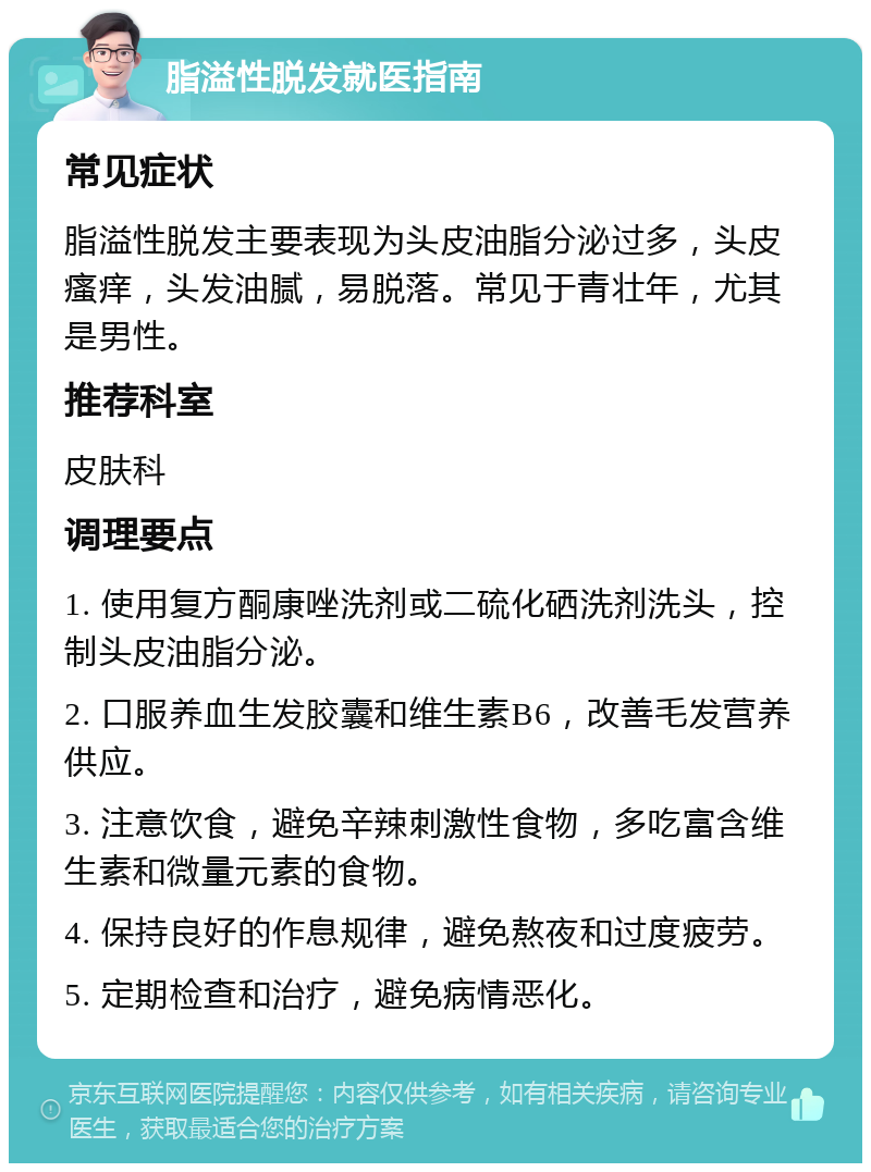 脂溢性脱发就医指南 常见症状 脂溢性脱发主要表现为头皮油脂分泌过多，头皮瘙痒，头发油腻，易脱落。常见于青壮年，尤其是男性。 推荐科室 皮肤科 调理要点 1. 使用复方酮康唑洗剂或二硫化硒洗剂洗头，控制头皮油脂分泌。 2. 口服养血生发胶囊和维生素B6，改善毛发营养供应。 3. 注意饮食，避免辛辣刺激性食物，多吃富含维生素和微量元素的食物。 4. 保持良好的作息规律，避免熬夜和过度疲劳。 5. 定期检查和治疗，避免病情恶化。