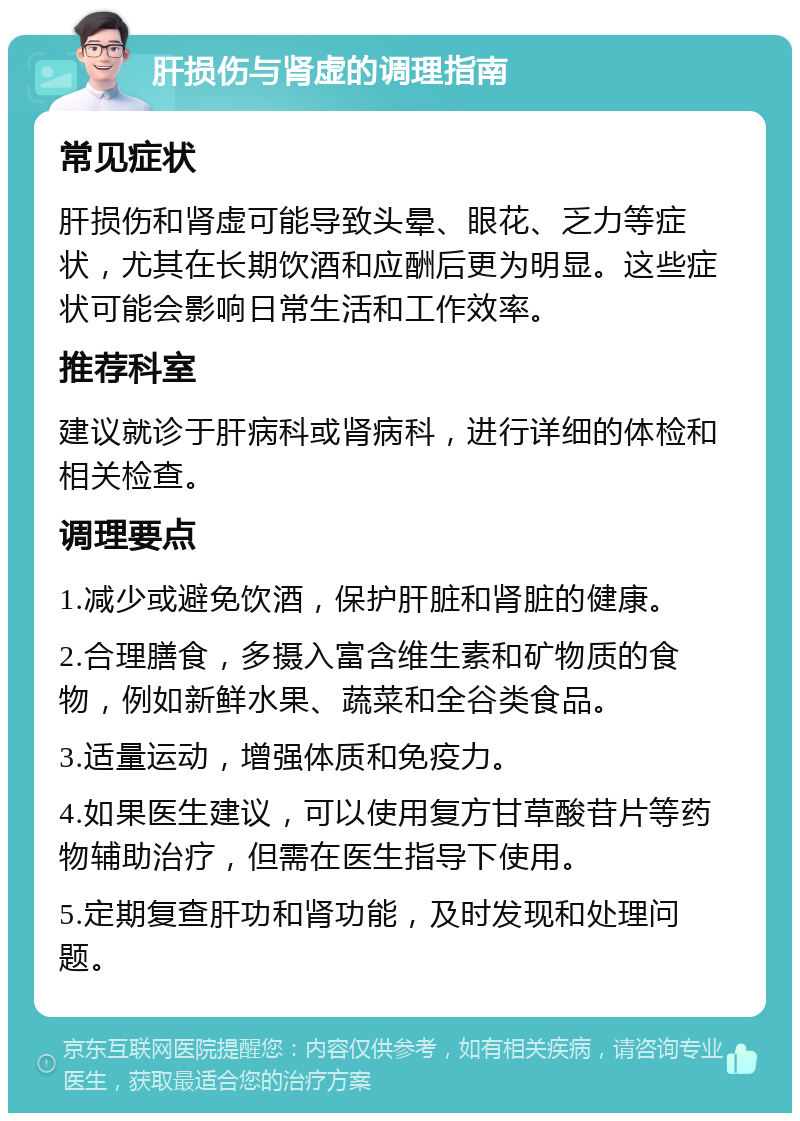 肝损伤与肾虚的调理指南 常见症状 肝损伤和肾虚可能导致头晕、眼花、乏力等症状，尤其在长期饮酒和应酬后更为明显。这些症状可能会影响日常生活和工作效率。 推荐科室 建议就诊于肝病科或肾病科，进行详细的体检和相关检查。 调理要点 1.减少或避免饮酒，保护肝脏和肾脏的健康。 2.合理膳食，多摄入富含维生素和矿物质的食物，例如新鲜水果、蔬菜和全谷类食品。 3.适量运动，增强体质和免疫力。 4.如果医生建议，可以使用复方甘草酸苷片等药物辅助治疗，但需在医生指导下使用。 5.定期复查肝功和肾功能，及时发现和处理问题。