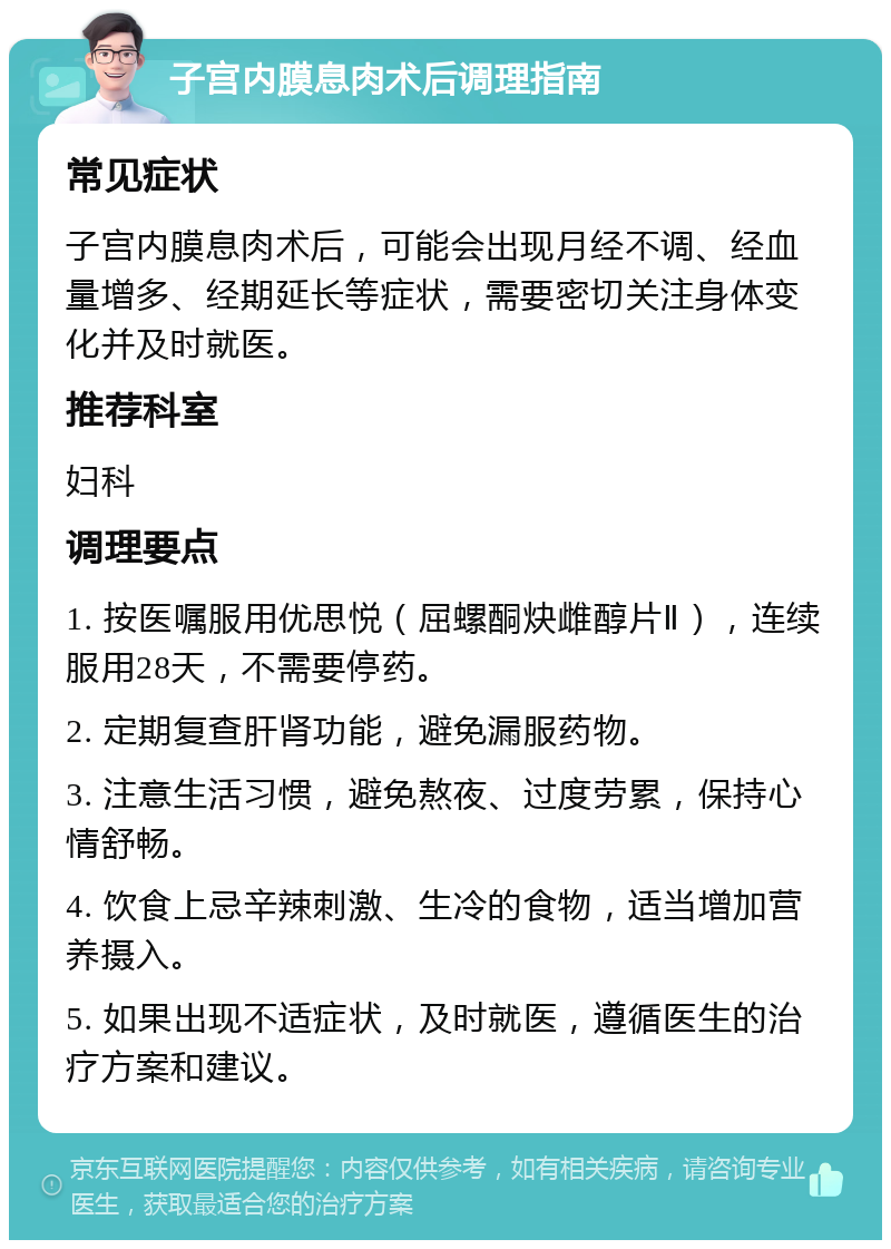 子宫内膜息肉术后调理指南 常见症状 子宫内膜息肉术后，可能会出现月经不调、经血量增多、经期延长等症状，需要密切关注身体变化并及时就医。 推荐科室 妇科 调理要点 1. 按医嘱服用优思悦（屈螺酮炔雌醇片Ⅱ），连续服用28天，不需要停药。 2. 定期复查肝肾功能，避免漏服药物。 3. 注意生活习惯，避免熬夜、过度劳累，保持心情舒畅。 4. 饮食上忌辛辣刺激、生冷的食物，适当增加营养摄入。 5. 如果出现不适症状，及时就医，遵循医生的治疗方案和建议。