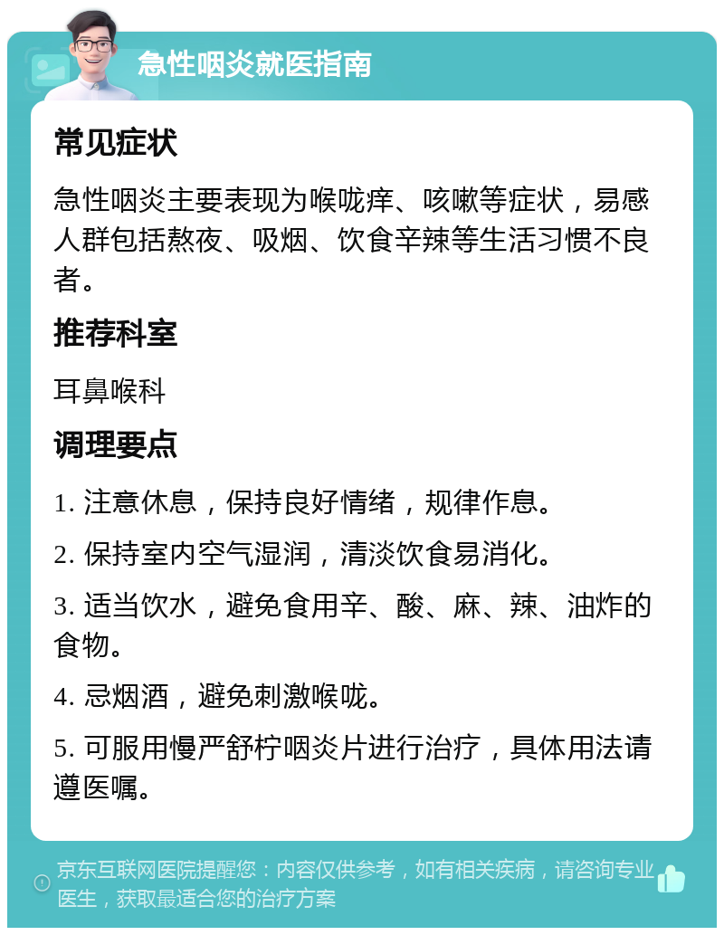 急性咽炎就医指南 常见症状 急性咽炎主要表现为喉咙痒、咳嗽等症状，易感人群包括熬夜、吸烟、饮食辛辣等生活习惯不良者。 推荐科室 耳鼻喉科 调理要点 1. 注意休息，保持良好情绪，规律作息。 2. 保持室内空气湿润，清淡饮食易消化。 3. 适当饮水，避免食用辛、酸、麻、辣、油炸的食物。 4. 忌烟酒，避免刺激喉咙。 5. 可服用慢严舒柠咽炎片进行治疗，具体用法请遵医嘱。