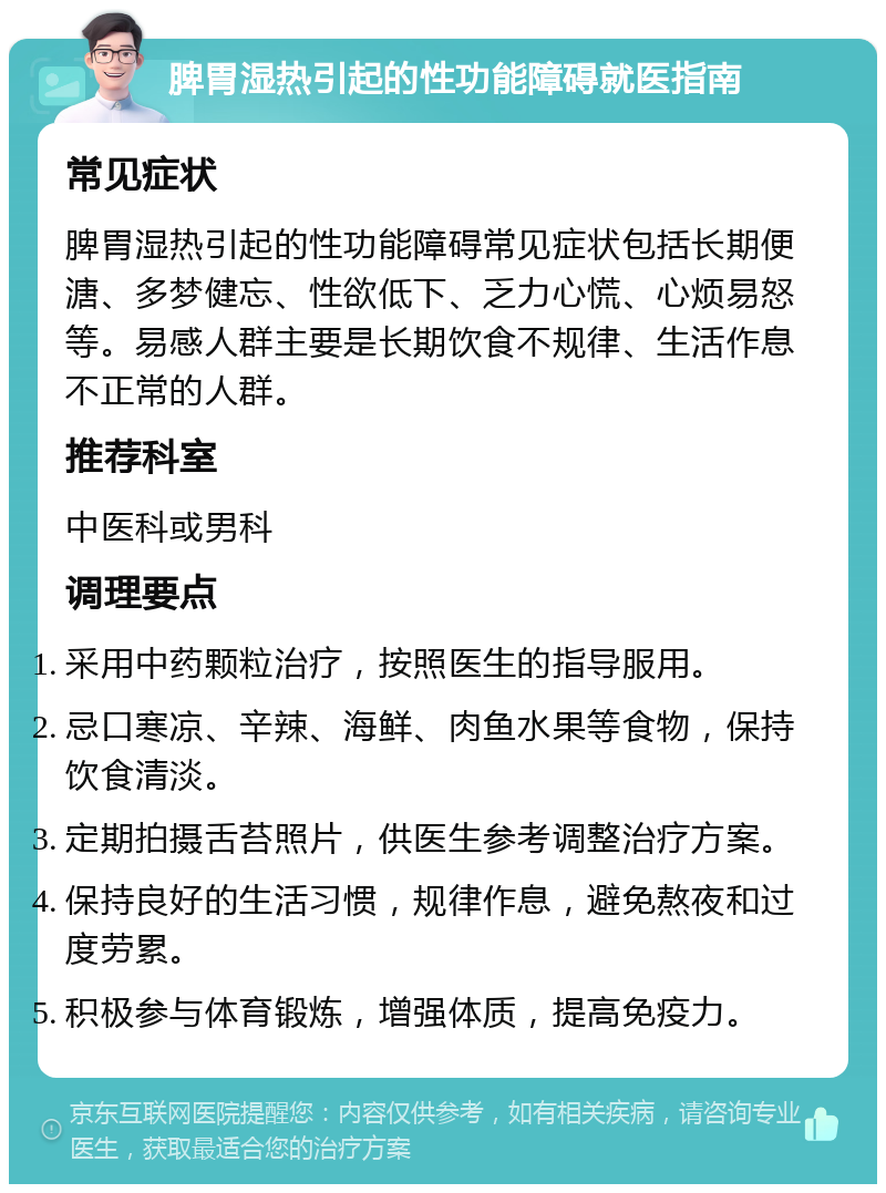 脾胃湿热引起的性功能障碍就医指南 常见症状 脾胃湿热引起的性功能障碍常见症状包括长期便溏、多梦健忘、性欲低下、乏力心慌、心烦易怒等。易感人群主要是长期饮食不规律、生活作息不正常的人群。 推荐科室 中医科或男科 调理要点 采用中药颗粒治疗，按照医生的指导服用。 忌口寒凉、辛辣、海鲜、肉鱼水果等食物，保持饮食清淡。 定期拍摄舌苔照片，供医生参考调整治疗方案。 保持良好的生活习惯，规律作息，避免熬夜和过度劳累。 积极参与体育锻炼，增强体质，提高免疫力。