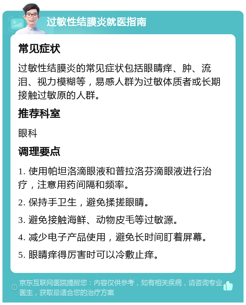 过敏性结膜炎就医指南 常见症状 过敏性结膜炎的常见症状包括眼睛痒、肿、流泪、视力模糊等，易感人群为过敏体质者或长期接触过敏原的人群。 推荐科室 眼科 调理要点 1. 使用帕坦洛滴眼液和普拉洛芬滴眼液进行治疗，注意用药间隔和频率。 2. 保持手卫生，避免揉搓眼睛。 3. 避免接触海鲜、动物皮毛等过敏源。 4. 减少电子产品使用，避免长时间盯着屏幕。 5. 眼睛痒得厉害时可以冷敷止痒。