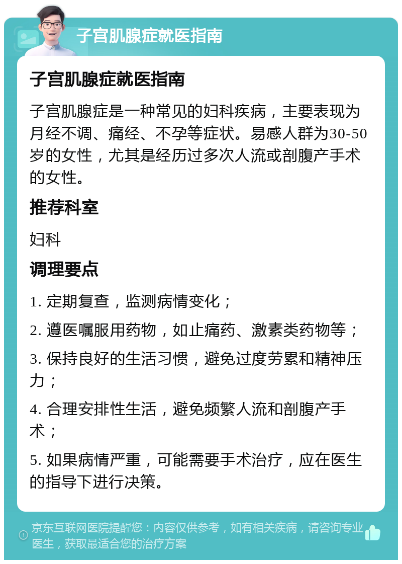 子宫肌腺症就医指南 子宫肌腺症就医指南 子宫肌腺症是一种常见的妇科疾病，主要表现为月经不调、痛经、不孕等症状。易感人群为30-50岁的女性，尤其是经历过多次人流或剖腹产手术的女性。 推荐科室 妇科 调理要点 1. 定期复查，监测病情变化； 2. 遵医嘱服用药物，如止痛药、激素类药物等； 3. 保持良好的生活习惯，避免过度劳累和精神压力； 4. 合理安排性生活，避免频繁人流和剖腹产手术； 5. 如果病情严重，可能需要手术治疗，应在医生的指导下进行决策。