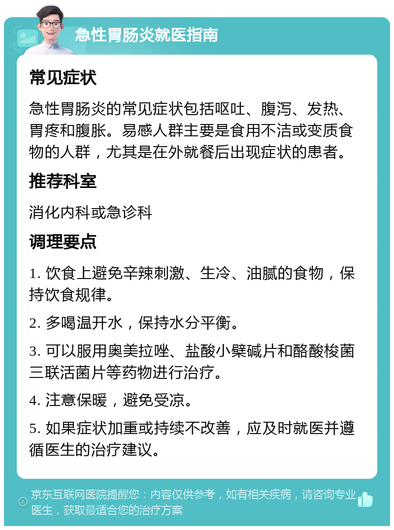 急性胃肠炎就医指南 常见症状 急性胃肠炎的常见症状包括呕吐、腹泻、发热、胃疼和腹胀。易感人群主要是食用不洁或变质食物的人群，尤其是在外就餐后出现症状的患者。 推荐科室 消化内科或急诊科 调理要点 1. 饮食上避免辛辣刺激、生冷、油腻的食物，保持饮食规律。 2. 多喝温开水，保持水分平衡。 3. 可以服用奥美拉唑、盐酸小檗碱片和酪酸梭菌三联活菌片等药物进行治疗。 4. 注意保暖，避免受凉。 5. 如果症状加重或持续不改善，应及时就医并遵循医生的治疗建议。