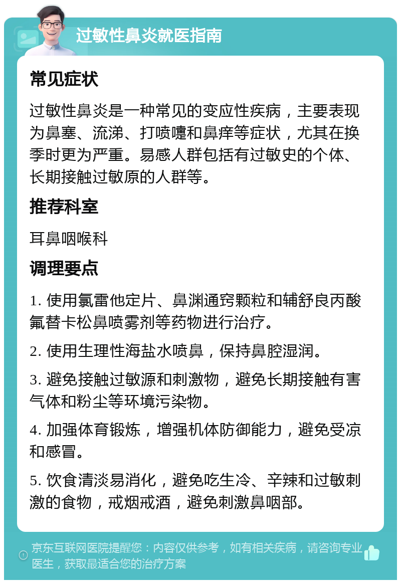 过敏性鼻炎就医指南 常见症状 过敏性鼻炎是一种常见的变应性疾病，主要表现为鼻塞、流涕、打喷嚏和鼻痒等症状，尤其在换季时更为严重。易感人群包括有过敏史的个体、长期接触过敏原的人群等。 推荐科室 耳鼻咽喉科 调理要点 1. 使用氯雷他定片、鼻渊通窍颗粒和辅舒良丙酸氟替卡松鼻喷雾剂等药物进行治疗。 2. 使用生理性海盐水喷鼻，保持鼻腔湿润。 3. 避免接触过敏源和刺激物，避免长期接触有害气体和粉尘等环境污染物。 4. 加强体育锻炼，增强机体防御能力，避免受凉和感冒。 5. 饮食清淡易消化，避免吃生冷、辛辣和过敏刺激的食物，戒烟戒酒，避免刺激鼻咽部。