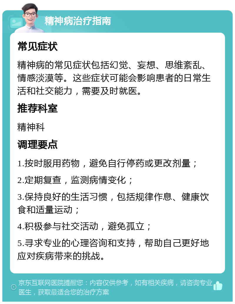 精神病治疗指南 常见症状 精神病的常见症状包括幻觉、妄想、思维紊乱、情感淡漠等。这些症状可能会影响患者的日常生活和社交能力，需要及时就医。 推荐科室 精神科 调理要点 1.按时服用药物，避免自行停药或更改剂量； 2.定期复查，监测病情变化； 3.保持良好的生活习惯，包括规律作息、健康饮食和适量运动； 4.积极参与社交活动，避免孤立； 5.寻求专业的心理咨询和支持，帮助自己更好地应对疾病带来的挑战。