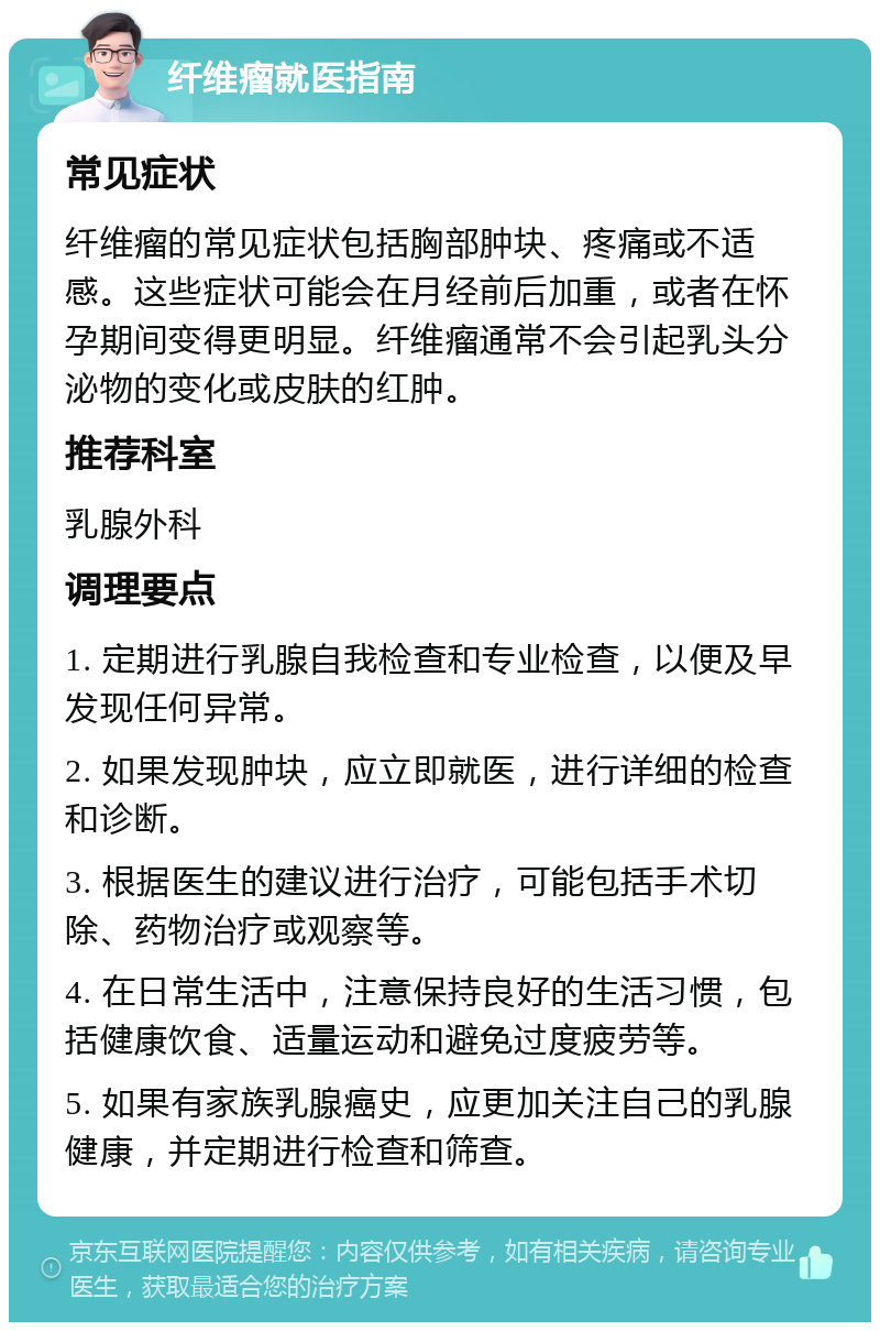 纤维瘤就医指南 常见症状 纤维瘤的常见症状包括胸部肿块、疼痛或不适感。这些症状可能会在月经前后加重，或者在怀孕期间变得更明显。纤维瘤通常不会引起乳头分泌物的变化或皮肤的红肿。 推荐科室 乳腺外科 调理要点 1. 定期进行乳腺自我检查和专业检查，以便及早发现任何异常。 2. 如果发现肿块，应立即就医，进行详细的检查和诊断。 3. 根据医生的建议进行治疗，可能包括手术切除、药物治疗或观察等。 4. 在日常生活中，注意保持良好的生活习惯，包括健康饮食、适量运动和避免过度疲劳等。 5. 如果有家族乳腺癌史，应更加关注自己的乳腺健康，并定期进行检查和筛查。