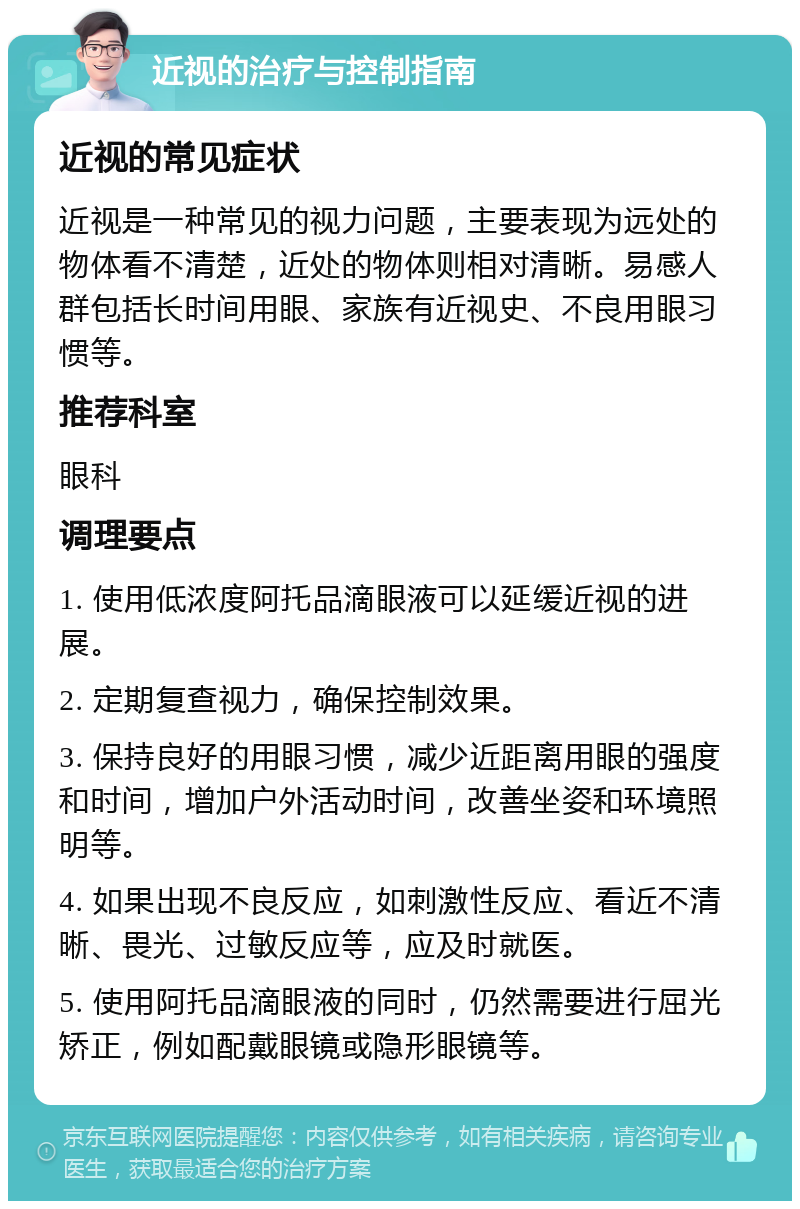 近视的治疗与控制指南 近视的常见症状 近视是一种常见的视力问题，主要表现为远处的物体看不清楚，近处的物体则相对清晰。易感人群包括长时间用眼、家族有近视史、不良用眼习惯等。 推荐科室 眼科 调理要点 1. 使用低浓度阿托品滴眼液可以延缓近视的进展。 2. 定期复查视力，确保控制效果。 3. 保持良好的用眼习惯，减少近距离用眼的强度和时间，增加户外活动时间，改善坐姿和环境照明等。 4. 如果出现不良反应，如刺激性反应、看近不清晰、畏光、过敏反应等，应及时就医。 5. 使用阿托品滴眼液的同时，仍然需要进行屈光矫正，例如配戴眼镜或隐形眼镜等。