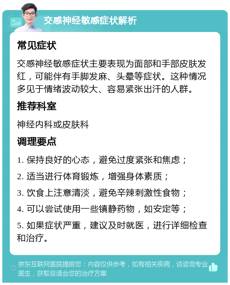 交感神经敏感症状解析 常见症状 交感神经敏感症状主要表现为面部和手部皮肤发红，可能伴有手脚发麻、头晕等症状。这种情况多见于情绪波动较大、容易紧张出汗的人群。 推荐科室 神经内科或皮肤科 调理要点 1. 保持良好的心态，避免过度紧张和焦虑； 2. 适当进行体育锻炼，增强身体素质； 3. 饮食上注意清淡，避免辛辣刺激性食物； 4. 可以尝试使用一些镇静药物，如安定等； 5. 如果症状严重，建议及时就医，进行详细检查和治疗。