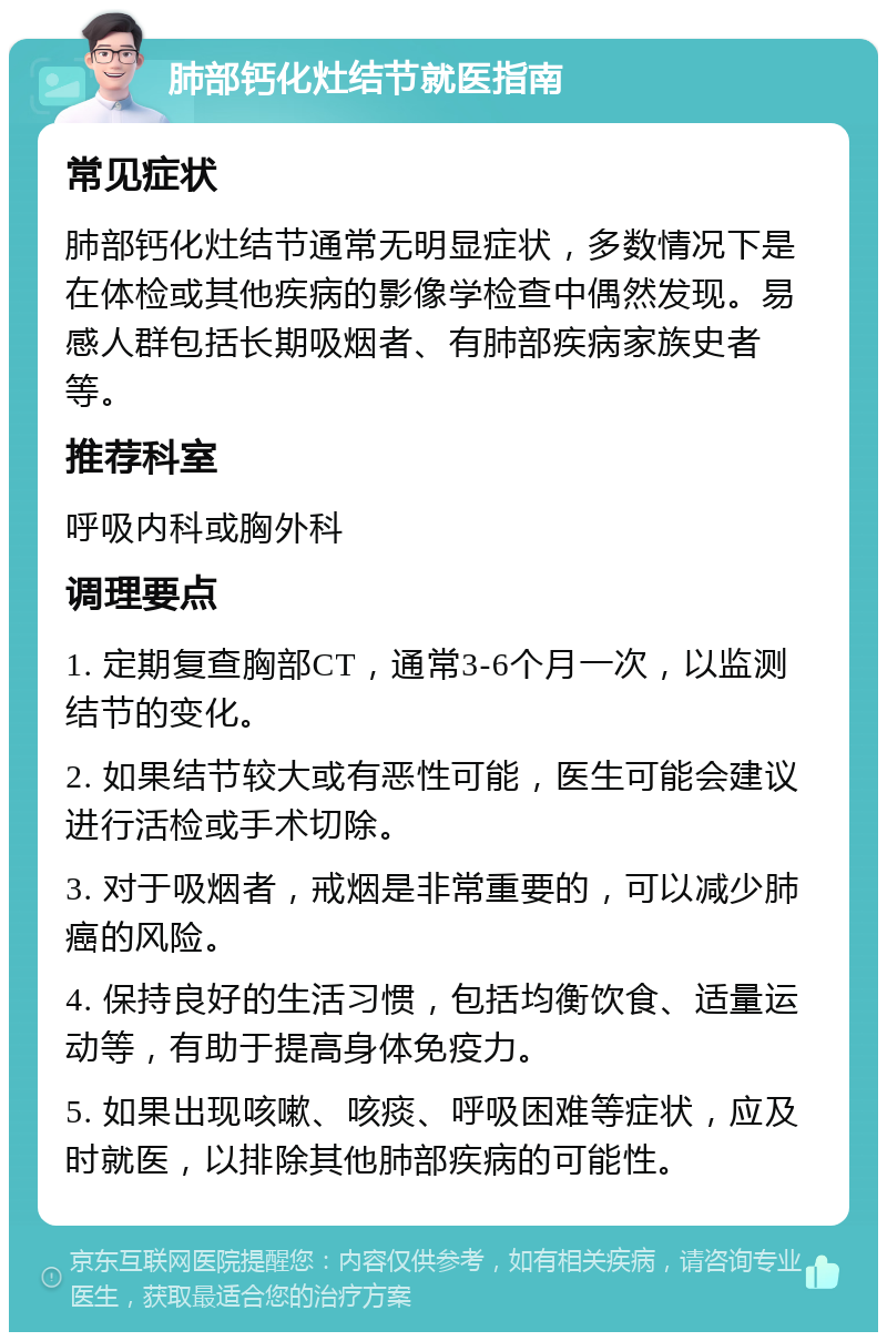 肺部钙化灶结节就医指南 常见症状 肺部钙化灶结节通常无明显症状，多数情况下是在体检或其他疾病的影像学检查中偶然发现。易感人群包括长期吸烟者、有肺部疾病家族史者等。 推荐科室 呼吸内科或胸外科 调理要点 1. 定期复查胸部CT，通常3-6个月一次，以监测结节的变化。 2. 如果结节较大或有恶性可能，医生可能会建议进行活检或手术切除。 3. 对于吸烟者，戒烟是非常重要的，可以减少肺癌的风险。 4. 保持良好的生活习惯，包括均衡饮食、适量运动等，有助于提高身体免疫力。 5. 如果出现咳嗽、咳痰、呼吸困难等症状，应及时就医，以排除其他肺部疾病的可能性。