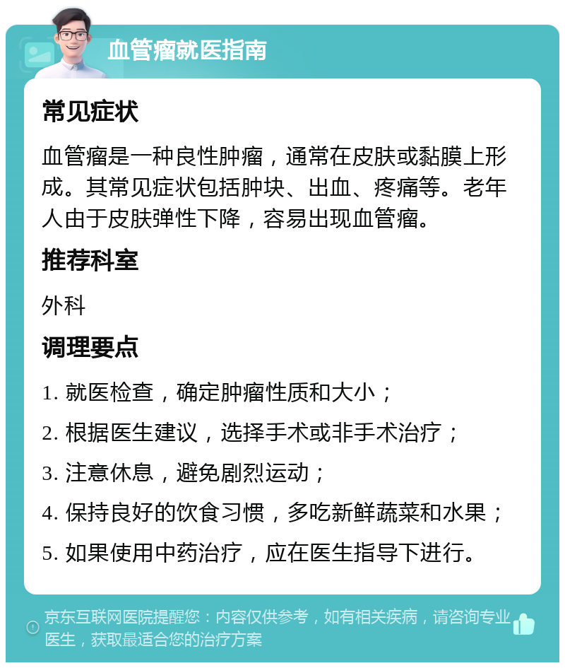 血管瘤就医指南 常见症状 血管瘤是一种良性肿瘤，通常在皮肤或黏膜上形成。其常见症状包括肿块、出血、疼痛等。老年人由于皮肤弹性下降，容易出现血管瘤。 推荐科室 外科 调理要点 1. 就医检查，确定肿瘤性质和大小； 2. 根据医生建议，选择手术或非手术治疗； 3. 注意休息，避免剧烈运动； 4. 保持良好的饮食习惯，多吃新鲜蔬菜和水果； 5. 如果使用中药治疗，应在医生指导下进行。