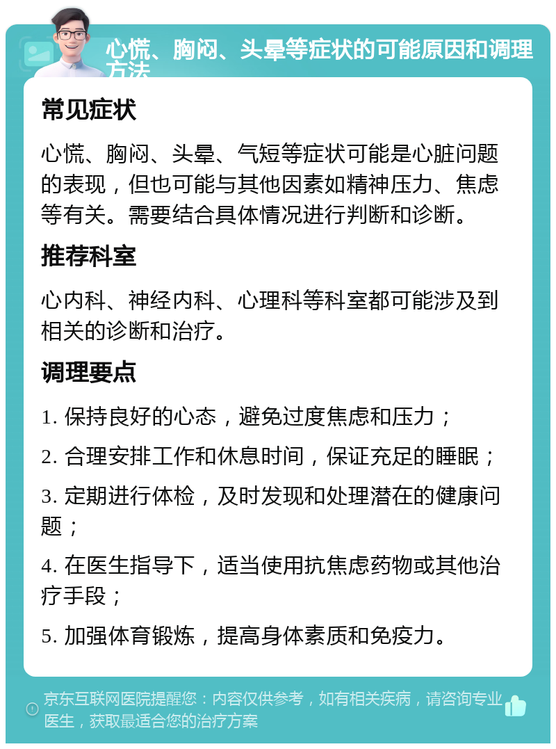 心慌、胸闷、头晕等症状的可能原因和调理方法 常见症状 心慌、胸闷、头晕、气短等症状可能是心脏问题的表现，但也可能与其他因素如精神压力、焦虑等有关。需要结合具体情况进行判断和诊断。 推荐科室 心内科、神经内科、心理科等科室都可能涉及到相关的诊断和治疗。 调理要点 1. 保持良好的心态，避免过度焦虑和压力； 2. 合理安排工作和休息时间，保证充足的睡眠； 3. 定期进行体检，及时发现和处理潜在的健康问题； 4. 在医生指导下，适当使用抗焦虑药物或其他治疗手段； 5. 加强体育锻炼，提高身体素质和免疫力。