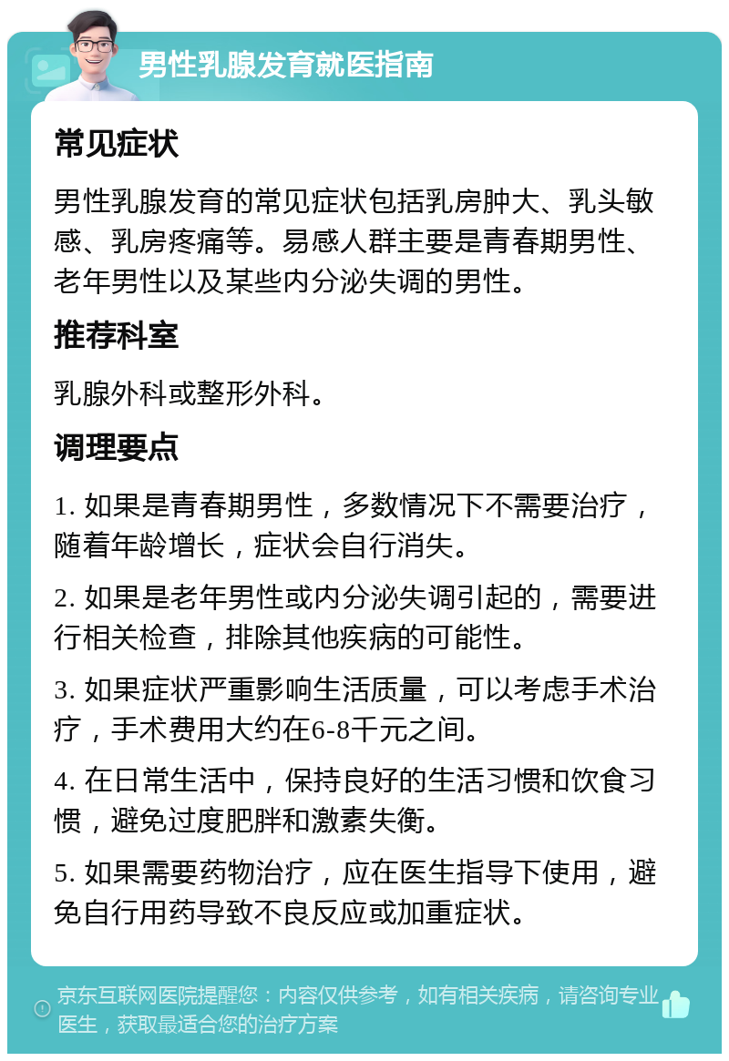 男性乳腺发育就医指南 常见症状 男性乳腺发育的常见症状包括乳房肿大、乳头敏感、乳房疼痛等。易感人群主要是青春期男性、老年男性以及某些内分泌失调的男性。 推荐科室 乳腺外科或整形外科。 调理要点 1. 如果是青春期男性，多数情况下不需要治疗，随着年龄增长，症状会自行消失。 2. 如果是老年男性或内分泌失调引起的，需要进行相关检查，排除其他疾病的可能性。 3. 如果症状严重影响生活质量，可以考虑手术治疗，手术费用大约在6-8千元之间。 4. 在日常生活中，保持良好的生活习惯和饮食习惯，避免过度肥胖和激素失衡。 5. 如果需要药物治疗，应在医生指导下使用，避免自行用药导致不良反应或加重症状。