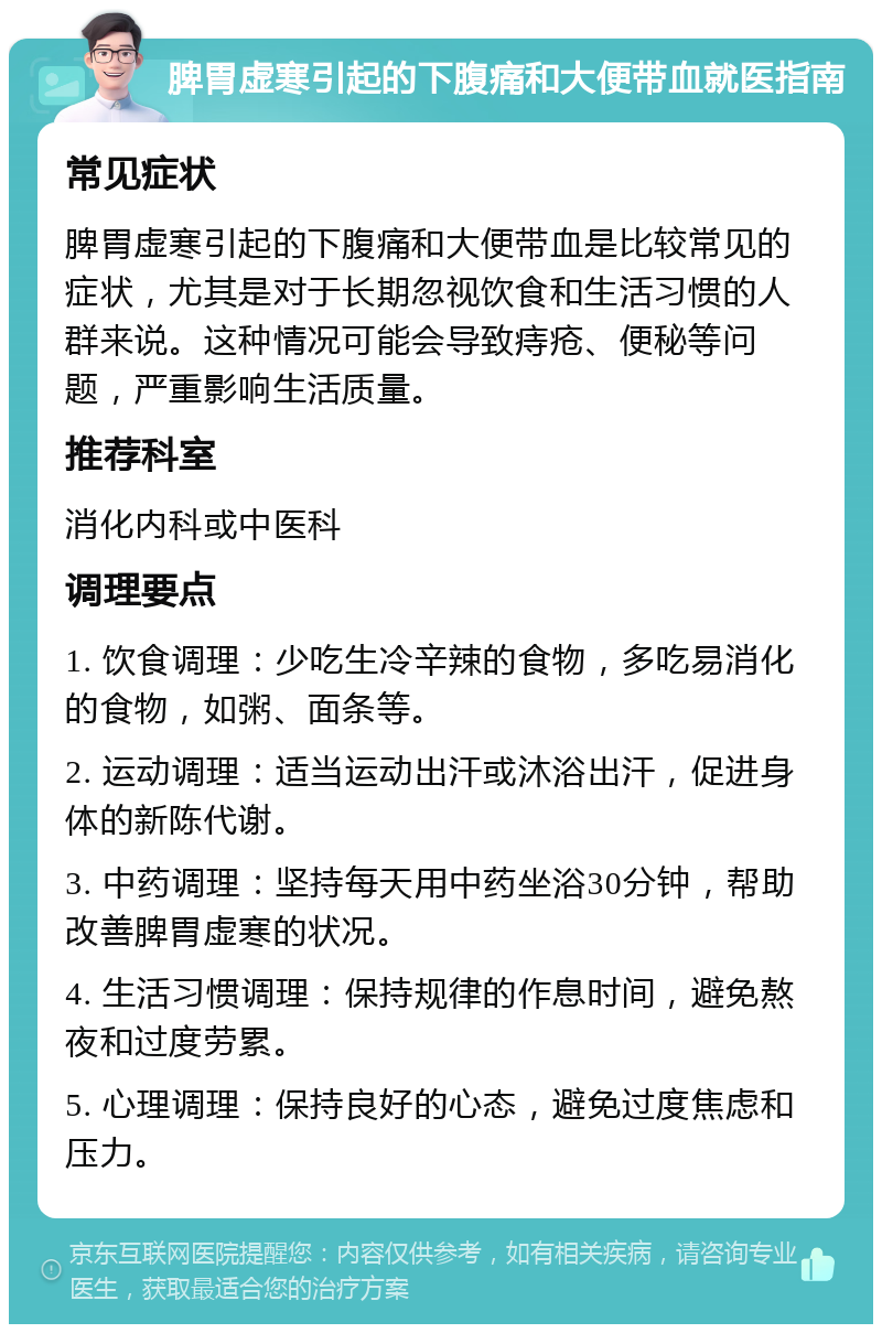 脾胃虚寒引起的下腹痛和大便带血就医指南 常见症状 脾胃虚寒引起的下腹痛和大便带血是比较常见的症状，尤其是对于长期忽视饮食和生活习惯的人群来说。这种情况可能会导致痔疮、便秘等问题，严重影响生活质量。 推荐科室 消化内科或中医科 调理要点 1. 饮食调理：少吃生冷辛辣的食物，多吃易消化的食物，如粥、面条等。 2. 运动调理：适当运动出汗或沐浴出汗，促进身体的新陈代谢。 3. 中药调理：坚持每天用中药坐浴30分钟，帮助改善脾胃虚寒的状况。 4. 生活习惯调理：保持规律的作息时间，避免熬夜和过度劳累。 5. 心理调理：保持良好的心态，避免过度焦虑和压力。