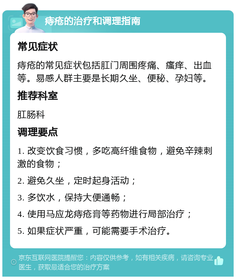 痔疮的治疗和调理指南 常见症状 痔疮的常见症状包括肛门周围疼痛、瘙痒、出血等。易感人群主要是长期久坐、便秘、孕妇等。 推荐科室 肛肠科 调理要点 1. 改变饮食习惯，多吃高纤维食物，避免辛辣刺激的食物； 2. 避免久坐，定时起身活动； 3. 多饮水，保持大便通畅； 4. 使用马应龙痔疮膏等药物进行局部治疗； 5. 如果症状严重，可能需要手术治疗。