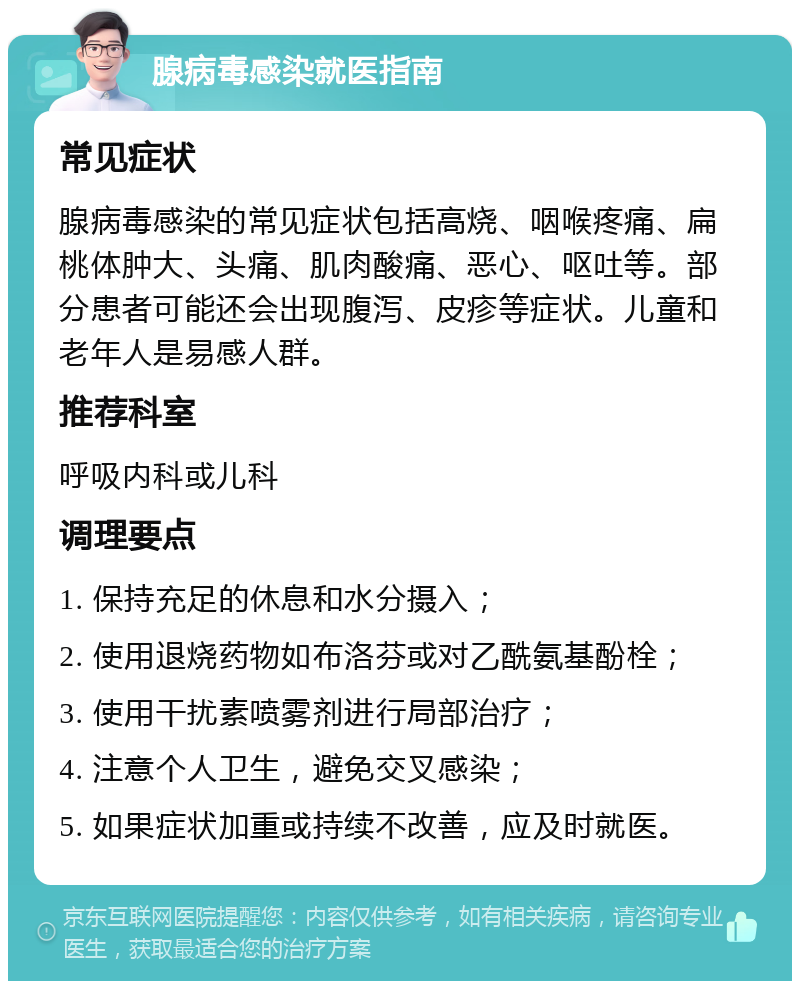 腺病毒感染就医指南 常见症状 腺病毒感染的常见症状包括高烧、咽喉疼痛、扁桃体肿大、头痛、肌肉酸痛、恶心、呕吐等。部分患者可能还会出现腹泻、皮疹等症状。儿童和老年人是易感人群。 推荐科室 呼吸内科或儿科 调理要点 1. 保持充足的休息和水分摄入； 2. 使用退烧药物如布洛芬或对乙酰氨基酚栓； 3. 使用干扰素喷雾剂进行局部治疗； 4. 注意个人卫生，避免交叉感染； 5. 如果症状加重或持续不改善，应及时就医。