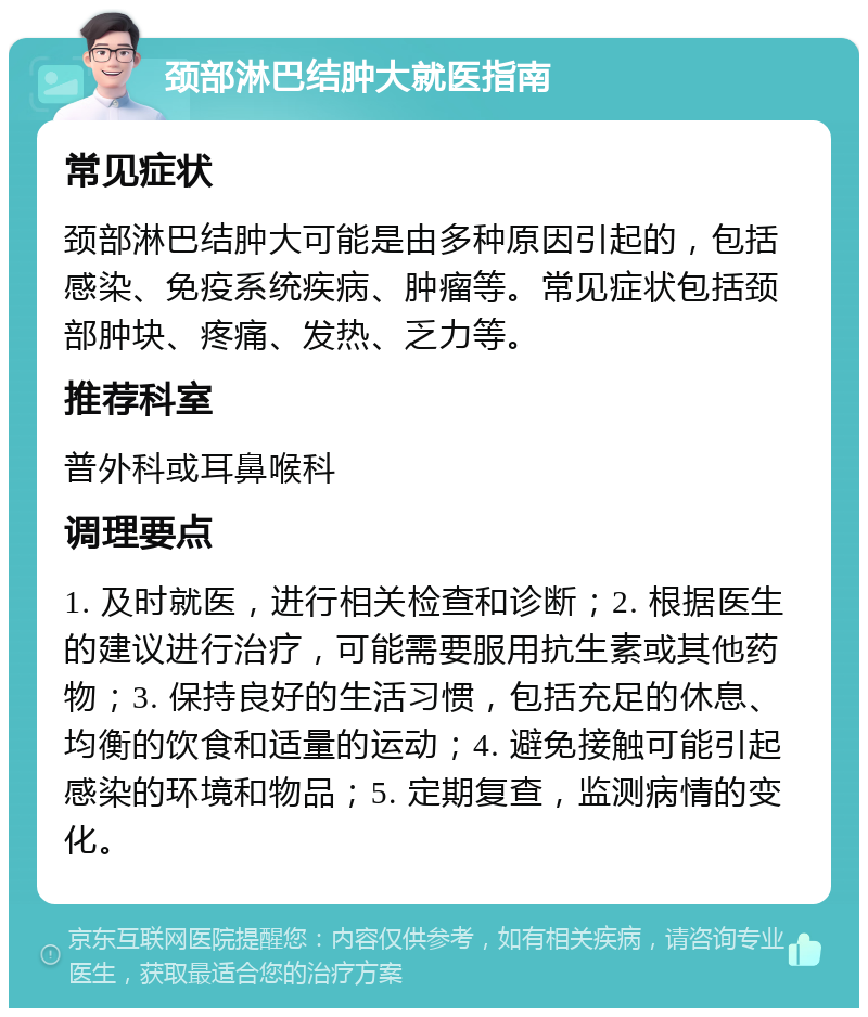 颈部淋巴结肿大就医指南 常见症状 颈部淋巴结肿大可能是由多种原因引起的，包括感染、免疫系统疾病、肿瘤等。常见症状包括颈部肿块、疼痛、发热、乏力等。 推荐科室 普外科或耳鼻喉科 调理要点 1. 及时就医，进行相关检查和诊断；2. 根据医生的建议进行治疗，可能需要服用抗生素或其他药物；3. 保持良好的生活习惯，包括充足的休息、均衡的饮食和适量的运动；4. 避免接触可能引起感染的环境和物品；5. 定期复查，监测病情的变化。