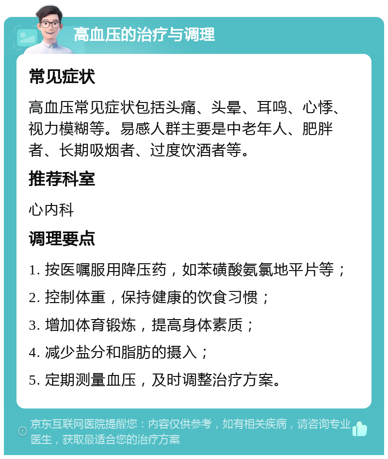 高血压的治疗与调理 常见症状 高血压常见症状包括头痛、头晕、耳鸣、心悸、视力模糊等。易感人群主要是中老年人、肥胖者、长期吸烟者、过度饮酒者等。 推荐科室 心内科 调理要点 1. 按医嘱服用降压药，如苯磺酸氨氯地平片等； 2. 控制体重，保持健康的饮食习惯； 3. 增加体育锻炼，提高身体素质； 4. 减少盐分和脂肪的摄入； 5. 定期测量血压，及时调整治疗方案。